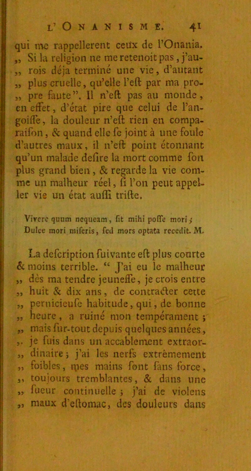 qui nv; rappellerent ccüx de l’Onania. „ Si la religion ne me reteiioit pas, j’au- „ rois déjà terminé une vie, d’autant „ plus cruelle, qu’elle l’eft par ma pro- „ pre faute”. 11 n’eft pas au monde, cnetfet, d’état pire que celui de l’an- goiffe, la douleur n’eft rien en compa- raifon, & quand elle fc joint à une foule d’autres maux, il n’eft point étonnant qu’un malade defire la mort comme fon plus grand bien, & regarde la vie com- me un malheur réel, fi l’on peut appel- 1er vie un état aufli trifte. Virere quHm ncqueam, fit mihi poffe mori ,* Dulce mori miferis, fed mors optata recedit. M, La dcfcription fuivante eft plus courte & moins terrible. “ J’ai eu le malheur „ dès ma tendre jeunefle, je crois entre „ huit & dix ans, de contrader cette „ pernicieufe habitude, qui, de bonne „ heure, a ruiné mon tempérament i „ mais fur-tout depuis quelques années, je fuis dans un accablement extraor- „ dinaire j j’ai les nerfs extrêmement „ foibles, rpes mains font fins force, a, toujours tremblantes, & dans une „ fueur continuelle ; j’ai de violens „ maux d’ettomac, des douleurs dans