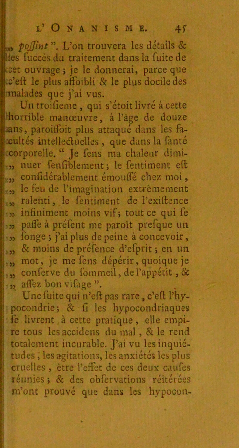 « pojjint L’on trouvera les détails & les fuccès du traitement dans la fuite de ceet ouvrage j je le donnerai, parce que tc’ell: le plus atfoibli & le plus docile des :Tnalades que j’ai vus. Un troifieme , qui s’étoit livré à cette diorrible manœuvre, à l’âge de douze jans, paroilfoit plus attaqué dans les fa- cultés intellecluellcs , que dans la fauté corporelle. “ Je feus ma chaleur dimi- • ,j nuer fenfiblement j le fentiment eft .,j confidérablenient émouifé chez moi, . J, le feu de l’imagination extrêmement ralenti, le fentiment de l’exiftence 35 infiniment moins vif; tout ce qui fe 33 pafle à préfent me paroit prefque un ■ n fonge ; j’ai plus de peine à concevoir, & moins de préfence d’efprit ; en un mot, je me feus dépérir, quoique je conferve du fommeil, de l’appétit, & 33 affez bon vifiigc Une fuite qui n’eft pas rare, c’efl l’hy- pocondrie; & fi les hypocondriaques fe livrent,à cette pratique, elle empi- re tous lesaccidcns du mal, & le rend totalement incurable. J’ai vu lesinquié- i tudes, les agitations, les anxiétés les plus I cruelles , être l’effet de ces deux caufes j réunies ; & des obfcrvations réitérées j m’ont prouvé que dans les hypocon-