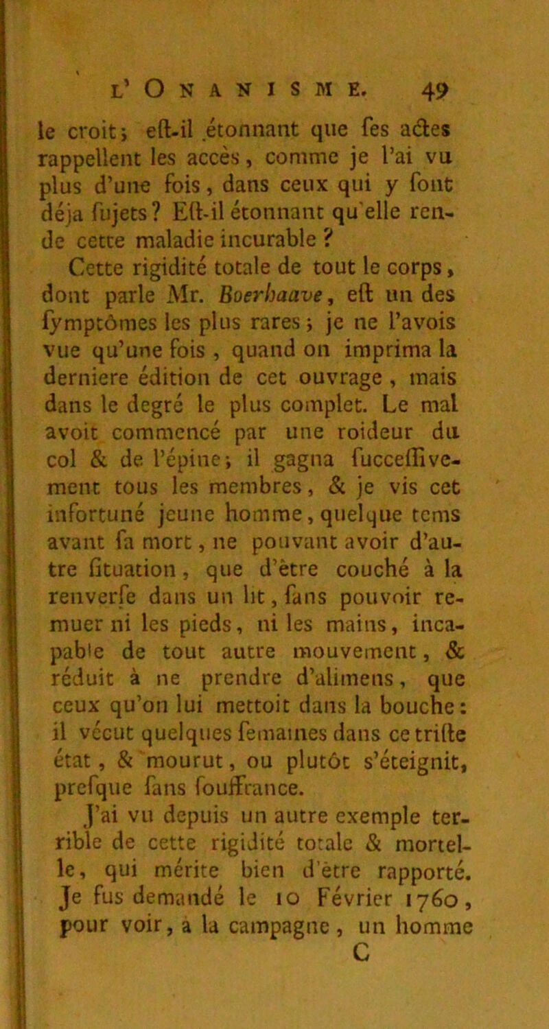 le croit i eft-il étonnant que fes ades rappellent les accès, comme je l’ai vu plus d’une fois, dans ceux qui y font déjà fujets? Ed-il étonnant qu'elle ren- de cette maladie incurable ? Cette rigidité totale de tout le corps, dont parle Mr. Boerhaave, eft un des fymptômes les plus rares; je ne l’avois vue qu’une fois , quand on imprima la derniere édition de cet ouvrage , mais dans le degré le plus complet. Le mal avoit commencé par une roideur du col & de l’épine; il gagna fucceiTive- ment tous les membres, & je vis cet infortuné jeune homme, quelque tcms avant fa mort, ne pouvant avoir d’au- tre fîtuation, que d’ètre couché à la renverfe dans un ht, fans pouvoir re- muer ni les pieds, ni les mains, inca- pable de tout autre mouvement, & réduit à ne prendre d’alimens, que ceux qu’on lui mettoit dans la bouche: il vécut quelques femaines dans ce trille état, & mourut, ou plutôt s’éteignit, prefque fans fouiFrance. j’ai vu depuis un autre exemple ter- rible de cette rigidité totale & mortel- le, qui mérite bien d’ètre rapporté. Je fus demandé le lo Février 1760, pour voir, a la campagne , un homme C