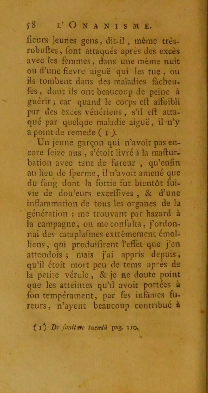 iîeurs jeunes gens, dit-il, même très- robuftes, font attaqués après des excès avec les femmes, dans une même nuit ou d’une fievre aigue qui les tue , ou ils tombent dans des maladies fâcheu- fes, dont ils ont beaucoup de peine à guérir j car quand le corps crt ati'oibli par des excès vénériens, s’il eli atta- qué par quelque maladie aiguë, il n’y a point de remede ( i Un jeune garqon qui n’avoit pas en- core feize ans , s’étoit livré à la maftur- bation avec tant de fureur , qu’enfin au lieu de fpermc, il n’avoit amené que du fang dont la fortie fut bientôt fui- vie de douceurs exceflives , & d’une inflammation de tous les organes de la génération : me trouvant par hazard à la campagne, on meconfulta, j’ordon- nai des cataplafmes extrêmement émoi- liens, qui produilirent l'effet que j’en attendois ; mais j’ai appris depuis, qu’il étoit mort peu de tems après de la petite vérole, & je ne doute point que les atteintes qu’il avoir portées à fon tempérament, par fes infâmes fu- reurs, n’aycnt beaucoup contribué à O Di fmitate tuendà pag. IIO.