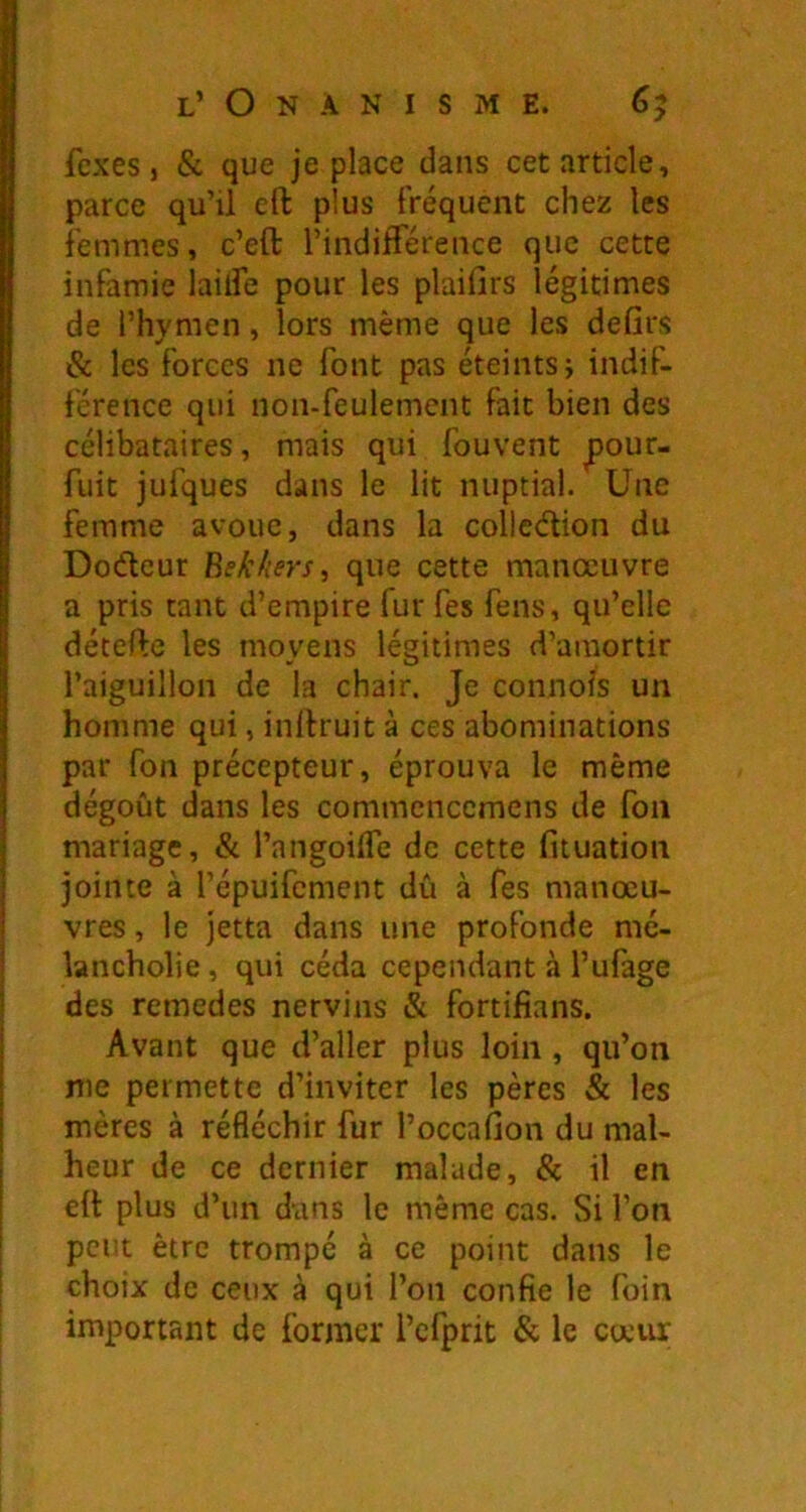 fexes, & que je place dans cet article, parce qu’il eft plus fréquent chez les femmes, c’eft l’indifférence que cette infamie laiife pour les plaifirs légitimes de l’hymen, lors même que les defirs & les forces ne font pas éteints j indif- férence qui non-feulement fait bien des célibataires, mais qui fouvent ^our- fuit jufques dans le lit nuptial. Une femme avoue, dans la colledion du Dodcur Bekhrs, que cette manoeuvre a pris tant d’empire fur fes fens, qu’elle détefte les moyens légitimes d’amortir l’aiguillon de la chair. Je connois un homme qui, inftruit à ces abominations par Ton précepteur, éprouva le même dégoût dans les commenccmens de fou mariage, & l’angoilTe de cette fituation jointe à l’épuifcment dû à Tes manœu- vres , le jetta dans une profonde mé- lancholie, qui céda cependant à l’ufage des remedes nervins & fortifians. Avant que d’aller plus loin, qu’on nie permette d’inviter les pères & les mères à réfléchir fur l’occafion du mal- heur de ce dernier malade, & il en eit plus d’un dans le même cas. Si l’on peut être trompé à ce point dans le choix de ceux à qui l’on confie le foin important de former l’cfprit & le cœur