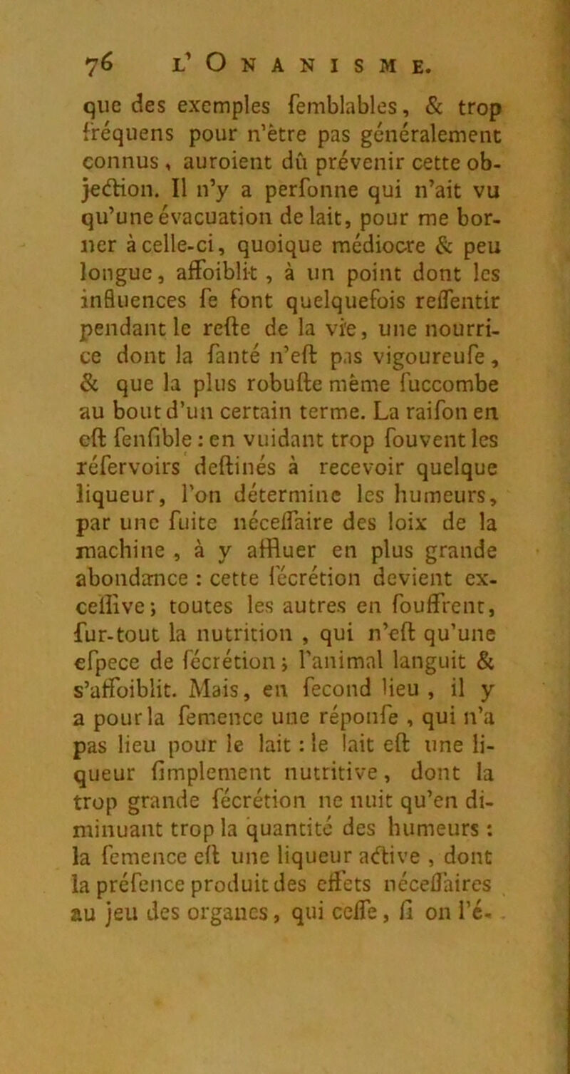 que des exemples femblables, & trop fréquens pour n’ètre pas généralement connus , auroient dû prévenir cette ob- jedHon. Il n’y a perfonne qui n’ait vu qu’une évacuation de lait, pour me bor- ner à celle-ci, quoique médiocre & peu longue, affoiblk , à un point dont les influences fe font quelquefois reflentir pendant le refte de la vïe, une nourri- ce dont la fanté n’eft pas vigoureufe, & que la plus robufte même fuccombe au bout d’un certain terme. La raifon en eft fenfible : en vuidant trop fouvent les réfervoirs deftinés à recevoir quelque liqueur, l’on détermine les humeurs, par une fuite nécelfaire des loix de la machine , à y affluer en plus grande abondance : cette fécrétion devient ex- celîîve; toutes les autres en foufflent, fur-tout la nutrition , qui n’eft qu’une efpece de fécrétion j l’animal languit & s’affoiblit. Mais, en fécond Heu , il y a pour la femence une réponfe , qui n’a pas lieu pour le lait : le lait eft une li- queur fimplement nutritive, dont la trop grande fécrétion ne nuit qu’en di- minuant trop la quantité des humeurs : la femence eft une liqueur adive , dont la préfence produit des effets néceflaires au jeu des organes, qui ceffe, fi on i’é-