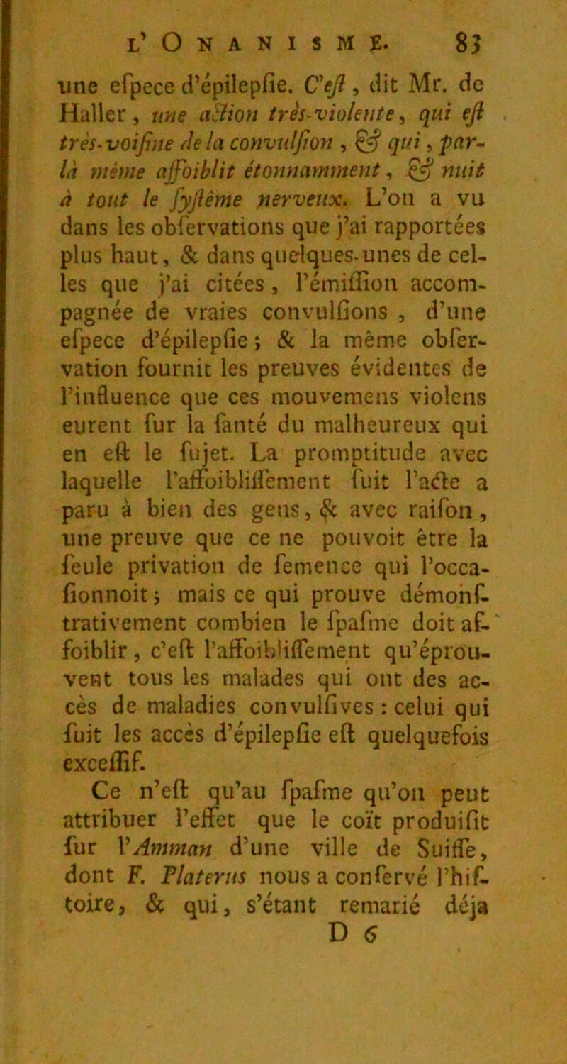 une efpece d’épilepfie. Cejl, dit Mr. de Haller, une aSHon très-violente, qui ejl très-voifine tlela convuljïon , ^ qui, par- là même ajfoiblit étonnamment, ^ nuit à tout le fyjîème nerveux. L’on a vu dans les oblervations que j’ai rapportées plus haut, & dans quelques-unes de cel- les que j’ai citées, l’émillion accom- pagnée de vraies convulfions , d’une efpece d’épilepfie ; & la même obfer- vation fournit les preuves évidentes de l’influence que ces mouvemens violcns eurent fur la fanté du malheureux qui en eft le fujet. La promptitude avec laquelle falfoiblilfement fuit fade a paru à bien des gens, ^ avec raifon, une preuve que ce ne pouvoit être la feule privation de femence qui l’occa- fionnoit ; mais ce qui prouve démonf- trativement combien le fpafmc doitaf-' foiblir , c’eft l’alFoibliflement qu’éprou- vent tous les malades qui ont des ac- cès de maladies convulfives : celui qui fuit les accès d’épilepfie eft quelquefois exceflîf. Ce n’eft qu’au fpafme qu’on peut attribuer l’eifet que le coït produifit fur VAmman d’une ville de SuifTe, dont F. Platerus nous a confervé l’hif. toire, & qui, s’étant remarié déjà