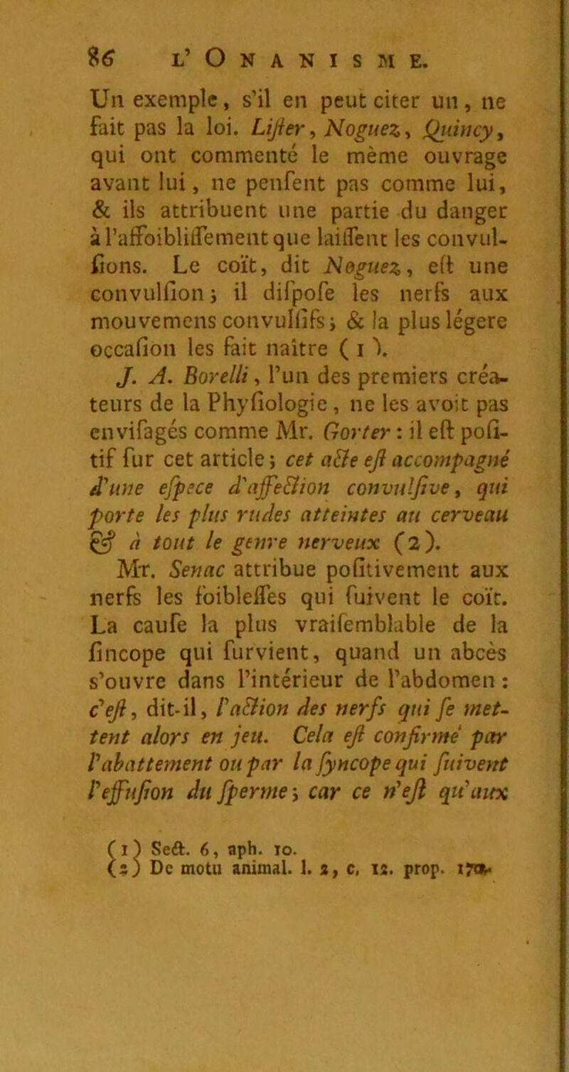 Un exemple, s’il en peut citer un, ne fait pas la loi. Lijier^ NogueZt Qjiincyy qui ont commenté le même ouvrage avant lui, ne pcnfent pas comme lui, & ils attribuent une partie du danger àrafFoiblitfementque lailTent les convul- Cons. Le coït, dit Neguez-, elt une convulfion j il difpofe les nerfs aux mouvemens convullîfsi & la plus légère occafion les fait naître ( i \ J. A. Eorelli y l’un des premiers créa- teurs de la Phyfiologie, ne les avoit pas envifagés comme Mr, Gorter : il eft pofi- tif fur cet article ; cet a&e eji accompagné d'une efpece d'affe&ion convulfive y qui porte les plus rudes atteintes au cerveau ^ à tout le genre nerveux (2). Mr. Senac attribue pofitivement aux nerfs les foiblelfes qui fuivent le coït. La caufe la plus vraifemblable de la fincope qui furvient, quand un abcès s’ouvre dans l’intérieur de l’abdomen : c’ejly dit-il, l'aSiion des nerfs qui fe met- tent alors en jeu. Cela eJi confirmé par rabattement ou par la Jyncope qui fuivent l'effujjon du fperme s car ce n'eji qu'aux Seft. 6, aph. 10.