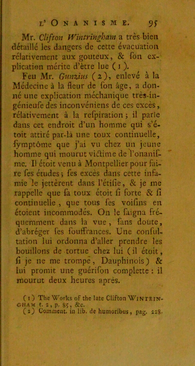 Mr. Cliftou TViniriyigham ü très bien détaillé les dangers de cette évacuation relativement aux gouteux, & fon ex- plication mérite d’ètre lue ( i ). Feu Mr. Gwizius (2), enlevé à la Médecine à la fleur de fon âge, a don- né une explication méchanique très-in- génieufe des inconvéniens de ces excès, rélativement à la refpiration j il parle dans cet endroit d’un homme qui s’é- toit attiré par-là une toux continuelle, iymptôme que j’ai vu chez un jeune homme qui mourut vidime de l’onanif- mc. Il étoit venu à Montpellier pour fai- re fes études ; fes excès dans cette infa- mie le jettèrent dans l’étifie, & je me rappelle que fa toux étoit fi forte Si fi continuelle , que tous fes voifins en étoient incommodés. On le faigna fré- quemment dans la vue, fans doute, d’abréger fes foutfrances. Une conful- tation lui ordonna d’aller prendre les bouillons de tortue chez lui (il étoit, fi je ne me trompé, Dauphinois) & lui promit une guérifon complette : il mourut deux heures après. Ci) The Works of the late Clifton Winxein- CHAM t. î, p. 8S, &c. (s) Gomment, in lib. de humoribus, pag. asS-