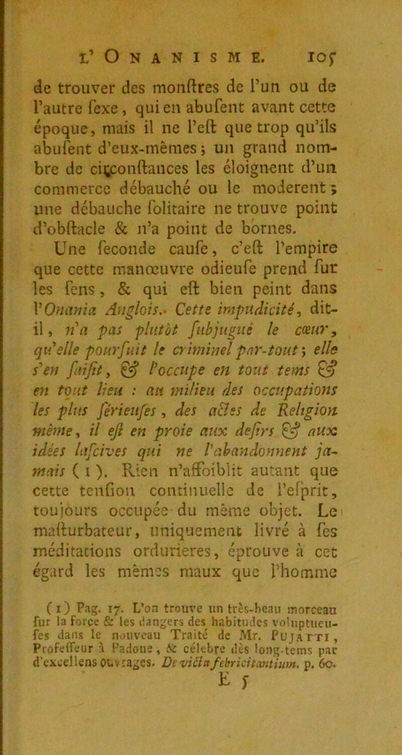 l’ Onanisme. lof de trouver des montres de l’un ou de l’autre fexe, qui en abufent avant cette époque, mais il ne l’efi: que trop qu’ils abufent d’eux-mêmes ; un grand nom- bre de ciçjconftances les éloignent d’un commerce débauché ou le modèrent ; une débauche folitaire ne trouve point d’obftacle & n’a point de bornes. Une fécondé caufe, c’eft l’empire que cette manœuvre odieufe prend fur les fens, & qui eft bien peint dans VOuiwia Anglais.- Cette impudicité, dit- il, n'(î pas plutôt fubjugué le cœur, qti’elle pourfuit le o iminel par-toutelle s'en faifit y ^ l'occupe en totit tems en tout lien : au milieu des occupations les plus férieufes, des a&ss de Religion même, il efi en proie aux dejirs ^ aux idées lafcives qui ne Vahandonnent ja- mais ( I ). Rien n’afFoiblit autant que cette tcnfion continuelle de l’efprit, toujours occupée du même objet. Lei madurbateur, uniquement livré à fcs méditations ordurieres, éprouve à cet égard les mêmes maux que l’homme (i) Pag. 17. L’on trouve un très-heaii inorceau fur la force & les dangers des^ habitudes voluptueii- fes dans le nouveau Traité de Mr. Pujatti, ProfelFeur à Padous, ài célébré dès long-tems par d’excellens ouvrages. Deviâafebricitcmiiim. p. 6o. K y