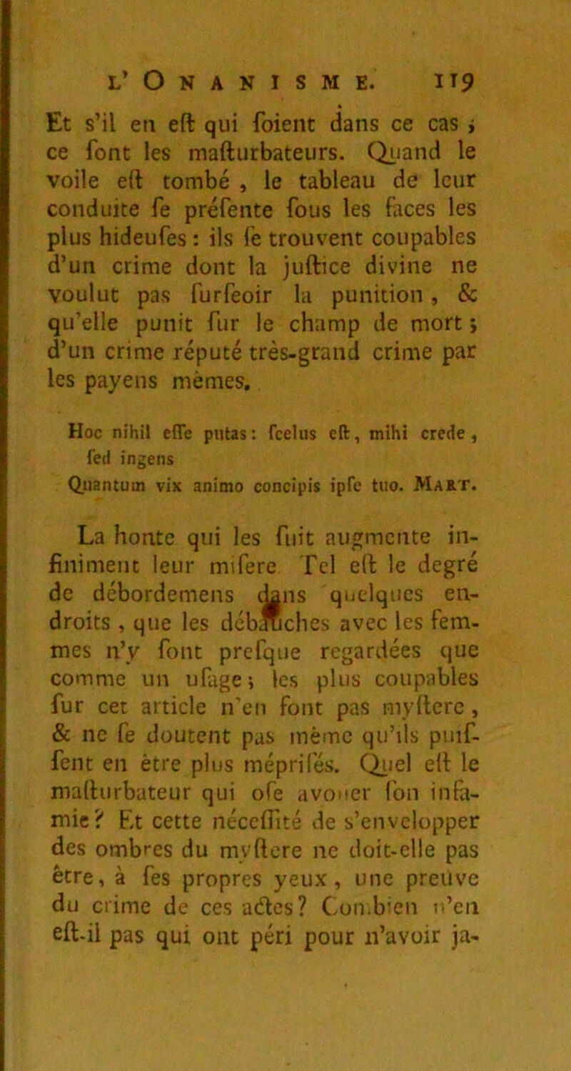 Et s’il en eft qui foieiit dans ce cas i ce font les mafturbateurs. Quand le voile eft tombé , le tableau de leur conduite fe préfente fous les faces les plus hideufes : ils fe trouvent coupables d’un crime dont la juftice divine ne voulut pas furfeoir la punition, & qu’elle punit fur le champ de mort ; d’un crime réputé très-grand crime par les payens mêmes. Hoc nihil effe putas : feelus eft, mihi crede, fed ingens Quantum vix animo concîpis ipfe tuo. Ma&t. La honte qui les fuit augmente in- finiment leur mifere Tel eft le degré de débordemens dans quelques en- droits , que les dcb*ches avec les fem- mes n’y font prefque regardées que comme un ufage; les plus coupables fur cet article n’en font pas myfterc, & ne fe doutent pas même qu’ils puif- fent en être plus méprifés. Qiiel eft le mafturbateur qui ofe avouer fon infa- mie? Et cette néccflité de s’envelopper des ombres du myftere ne doit-elle pas être, à fes propres yeux, une preuve du crime de ces ades? Cou.bien n’en eft-il pas qui ont péri pour n’avoir ja-