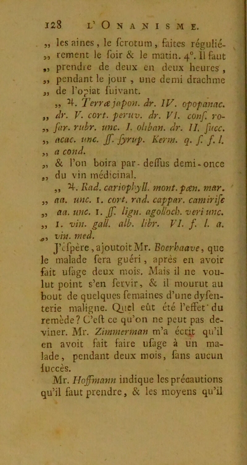 „ les aines, le fcrotum , faites régulié- „ rcment le foir & le matin. 4°. 11 faut „ prcndie de deux en deux heures , „ pendant le jour , une demi drachme J, de Topiat fuivant. „ Terra jnpon. âr. ÎV. opofanac. „ dr. V. cort. peruv. dr. VI. conf. ro- 5, far. rubr. une. 1. olibati. dr. II. fucc. J, acac. une. Jf. Jyriip. Kerm. q. f. f. l. „ a coud. „ & l’on boira par-deflus demi-once ,, du vin médicinal. ,, Rad. cariophylî. mont. pan. mar. „ an. une. i. cort. rad. cappar. camirife „ au. une. I, jf. lign. agolloch. vert une. „ I. vin. gall. alb. libr. VI. f. l. a. vin. nted. J’cfpère ,a]outoitMr. Boerhaave, que le malade fera guéri, après en avoir fait ufage deux mois. Mais il ne vou- lut point s’en fervir, & il mourut au bout de quelques femaines d’une dyfen- terie maligne, Qiicl eût été l’effet'du remède? C’eft ce qu’on ne peut pas de- viner. Mr. Zimmerman m’a éerft qu’il en avoit fait faire ufage à un ma- lade, pendant deux mois, fans aucun luccès. Mr. Hoffinann indique les précautions qu’il faut prendre, & les moyens qu’il