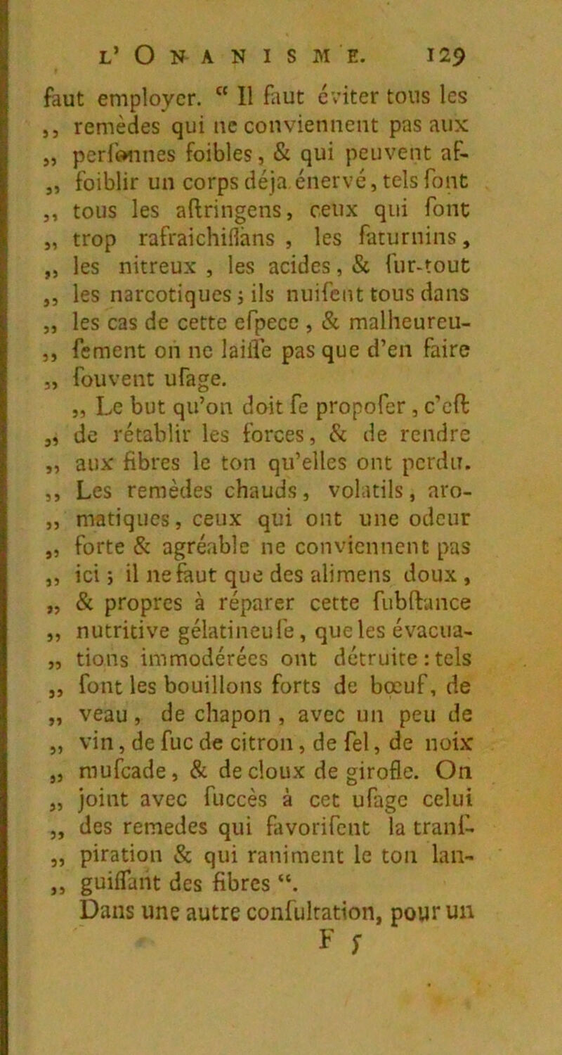 faut employer.  Il faut éviter tons les ,, remèdes qui ne conviennent pas aux „ per{i*nnes foibles, & qui peuvent af- ,, foiblir un corps déjà énervé, tels font ,, tous les aftringens, ceux qui font „ trop rafraichiflâns , les farurnins, „ les nitreux , les acides, & fur-tout ,, les narcotiques ; ils nuifent tous dans „ les cas de cette efpecc , & malheureu- ,, fement on ne laifle pas que d’en fiire „ fouvent ufage. 5, Le but qu’on doit fe propofer, c’eft ,, de rétablir les forces, Sc de rendre „ aux fibres le ton qu’elles ont perdu. ,, Les remèdes chauds, volatils, aro- „ matiques, ceux qui ont une odeur „ forte & agréable ne conviennent pas ,, ici; il nefàut que des alimens doux, „ & propres à réparer cette fubftance „ nutritive gélatineufe, que les évacua- „ tions immodérées ont détruire : tels ,, font les bouillons forts de bçeuf, de „ veau, de chapon , avec un peu de „ vin, de fuc de citron, de fel, de noix „ mufeade, & de doux de girofle. On „ joint avec fuccès à cet ufage celui „ des remedes qui favorifent la tranf- „ piration & qui raniment le ton laii- ,, guiflant des fibres Dans une autre confulration, pour un