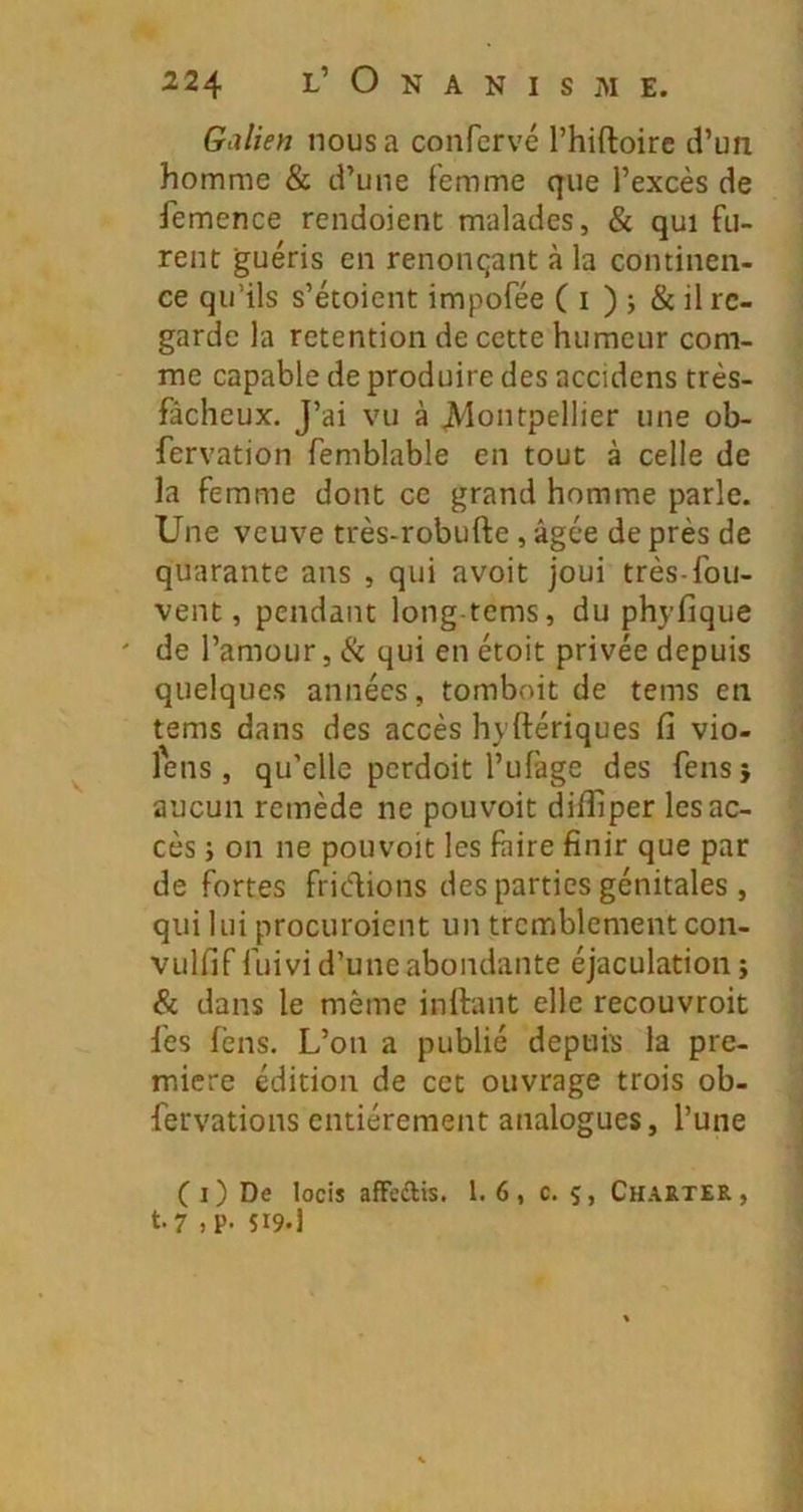 Galien nous a confervé l’hiftoirc d’un homme & d’une femme que l’excès de femence rendoient malades, & qui fu- rent guéris en renonçant à la continen- ce qu’ils s’étoient impofée ( i ) j & il re- garde la rétention de cette humeur com- me capable de produire des accidens très- fâcheux. J’ai vu à JVlontpellier une ob- fervation femblable en tout à celle de la femme dont ce grand homme parle. Une veuve très-robufte , âgée de près de quarante ans , qui avoit joui très-fou- vent, pendant long-tems, du phyfique ' de l’amour, Ik qui en étoit privée depuis quelques années, tomboit de tems en tems dans des accès hyftériques fi vio- lens, qu’elle perdoit l’ufage des fensj aucun remède ne pouvoir difliper les ac- cès ; 011 ne pouvoir les faire finir que par de fortes fridions des parties génitales , qui lui procuroient un tremblement con- vulfif fuivi d’une abondante éjaculation ; & dans le même inftant elle recouvroit fes fèns. L’on a publié depuis la pre- mière édition de cet ouvrage trois ob- fervations entièrement analogues, l’une C I ) De locis afFcftis. 1.6, c. 5, Charter , t.7 ,p. $19.1