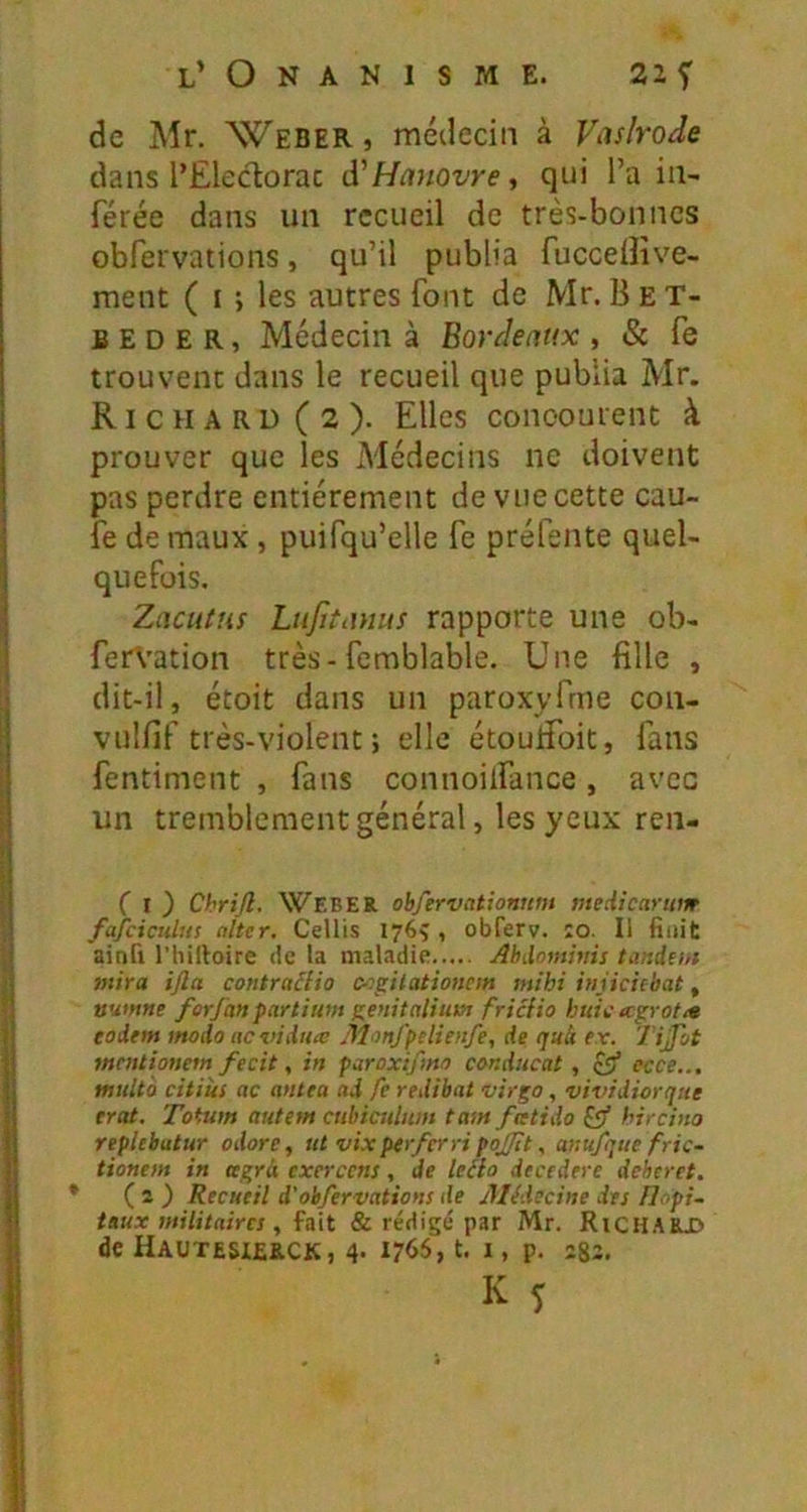 de Mr. Weber» médecin à Vaslrode dans l’Eledorac Ôl'Hanovre ^ qui l’a in- férée dans un recueil de très-bonnes Gbfervations, qu’il publia fuccdlîve- ment ( i ; les autres font de Mr. B ET- fi E D E R, Médecin à Bordeaux , & fe trouvent dans le recueil que publia Mr. Richard (2). Elles conoourent à prouver que les Médecins ne doivent pas perdre entièrement de vue cette cau- fe de maux, puifqu’elle fe préfente quel- quefois, Zaciitus Lnfitanus rapporte une ob- fer\’ation très-femblable. Une fille , dit-il, étoit dans un paroxyfrne con- vulfif très-violent ; elle étoufibit, fans fentiment , fans connoilfance, avec un tremblement général, les yeux ren- C t ) Chrijl. Weber ohfervationum medicarum fajciculus alter, Cellis 176Ç , obferv. :o. Il finit ainfi rhilloire de la maladie Abdmttims tandem mira ijla contraâdo (y>gitationcm mihi iniieiebat, vumne forfanpartium t'enitaliut» fricHo huit; icgrotit eodem modo aevidux Monfpelienfe, de quà ev. Tijjot mentionem fecit, in paroxifmo conducat, ecce... multo citiîts ac antea ad fe redibat virgo, vividiorque trat. Toium autem cubiculiim tam fatido hircina replebatur adore, utvixperferripojjît, anufque fric- tionem in agrà exercens, de leéh decedere deberet. ( 2 ) Recueil d'obfervations de Médecine des flopi- taux militaires , fait & rédigé par Mr. RiCH.'iEX' de Hautesierck, 4. 1766, t. i, p. ;82.