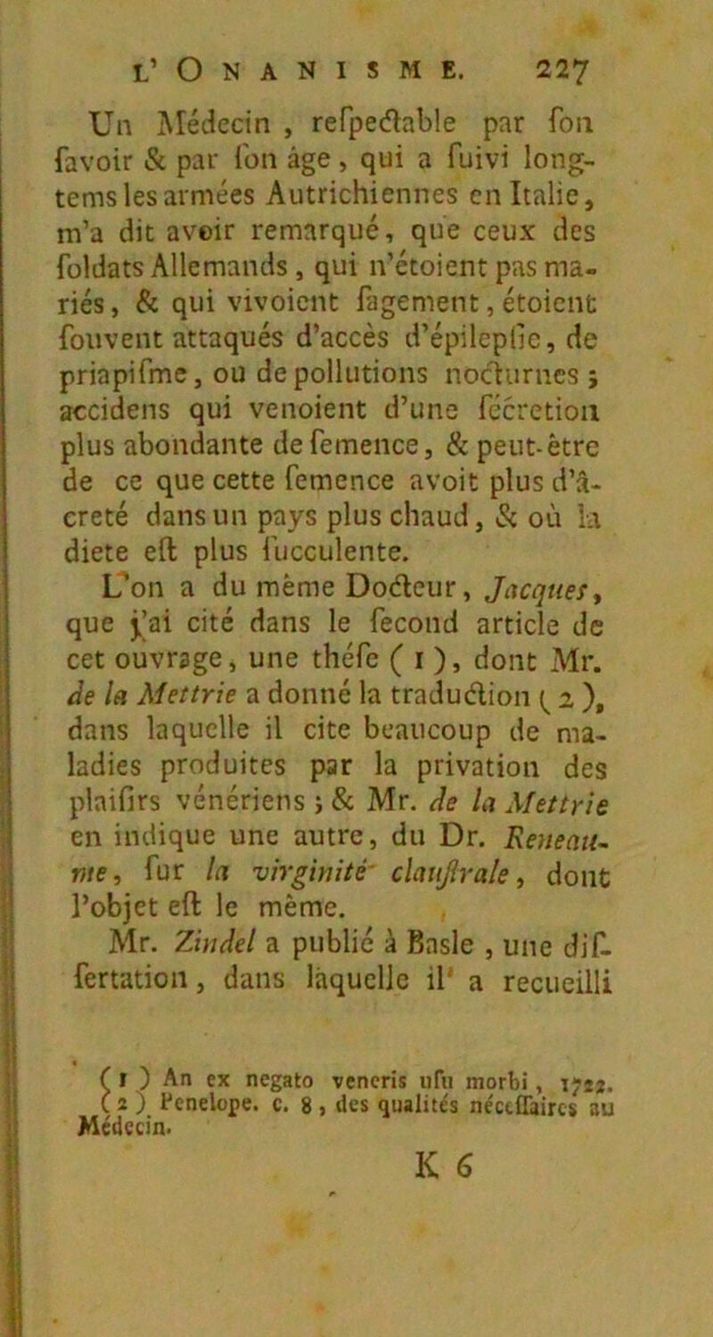 Un Médecin , refpecftable par fou favoir & par fon âge, qui a fuivi long- tems les armées Autrichiennes en Italie, m’a dit avoir remarqué, que ceux des foldats Allemands, qui n’étoient pas ma- riés , & qui vivoient fagement, étoient fouvent attaqués d’accès d’épileplic, de priapifme, ou de pollutions nociurnes ; accidens qui venoient d’une fécretioii plus abondante defemence, & peut-être de ce que cette femence avoit plus d’â- creté dans un pays plus chaud. Si où la diete efl: plus fucculente. L'on a du même Dodeur, Jacques., que j.|ai cité dans le fécond article de cet ouvrage, une théfc ( i ), dont Mr. Ae la Mettrie a donné la tradudion a ), dans laquelle il cite beaucoup de ma- ladies produites par la privation des plaifirs vénériens j & Mr. de la Mettrie en indique une autre, du Dr. Reueau^ me, fur la virginité' claujîrale, dont l’objet eft le même. Mr. Ziiidel a publié à Basle , une dif. fertation, dans laquelle il' a recueilli ( î ) An ex negato vencris iiTii morbi, ïjîj. ( 2 ) fcnelope. c. 8 , des qualités néccffaircs au Médecin.