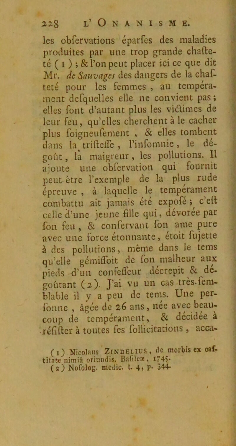 les obfervations éparfes des maladies produites par une trop grande chafte- ^ té ( I ) j & l’on peut placer ici ce que dit ^ Mr. de Sauvages des dangers de la chaf- | teté pour les femmes , au tempéra- I ment defquelles elle ne convient pas ; ] elles font d’autant plus les viclimes de | leur feu, qu’elles cherchent à le cacher plus foigneufenient , & elles tombent dans la^ trifteiTe , l’infomnie , le dé- goût , la maigreur, les pollutions. Il ;; ajoute une obfervation qui fournit peut être l’exemple de la plus rude épreuve , à laquelle le tempérament cambattu ait jamais été expofe c’eft celle d’une jeune fille qui, devoree par fon feu , & confervant fon ame pure avec une force étonnante, etoit fujette à des pollutions, même dans le tems qu’elle gémiflbit de fon malheur aux pieds d’un confefleur décrépit & dé- goûtant C^tres-fem- blable il y a peu de tems. Une per- lonne , âgée de 26 ans, nee avec beau- coup de tempérament, & décidée à réfifter à toutes fes follicitations, acca- CO Nicolaus ZINDELIUS, de morbts ex oaf- tîtale nimiâ oriundis. Balilca , i74S*