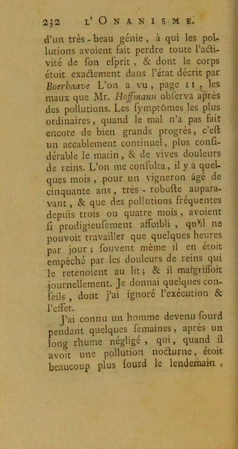 d’un très-beau génie, à qui les poU lutions avoient fait perdre toute l’adi- vité de fou efprit, & dont le corps étoit exadement dans l’état décrit par Boerhaave L’on a vu, page 11 , les maux que Mr. Hoffmann oblèrva après des pollutions. Les fymptômes les plus ordinaires, quand le mal n’a pas fait encore de bien grands progrès, c’eft un accablement continuel, plus confi- dérable le matin, & de vives douleurs de reins. L’on me confulta, il y a quel- ques mois, pour un vigneron âgé de cinquante ans, très - robufte aupara- vant , & que des pollutions fréquentes depuis trois ou quatre mois , avoient ü prodigieufement affoibli , qu^il ne pouvoir travailler que quelques heures par jour ; fouvent même il en étoit empêché par les douleurs de reins qui le retenoient au lit; & il maigrilToit journellement. Je donnai quelques con- feils , dont j’ai ignoré l’exécution & J’ai connu un homme devenu fourd pendant quelques femaines, apres un long rhume négligé , qui, quand il avoit une pollution nodurne, étoit beaucoup plus fourd le lendemain ,