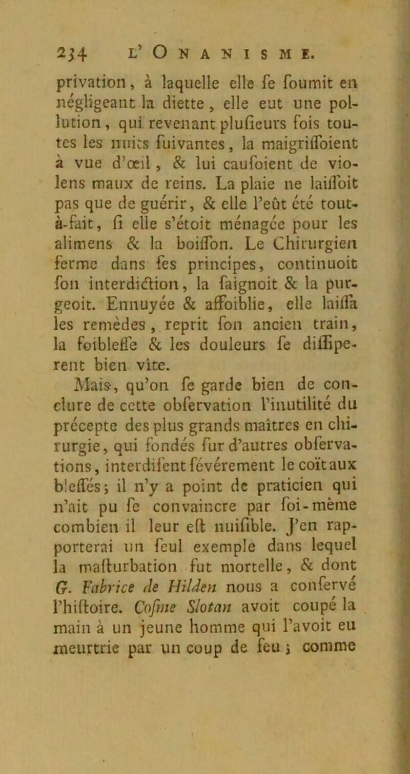 privation, à laquelle elle fe fournit en négligeant la diette, elle eut une pol- lution , qui revenant plufieurs fois tou- tes les nuits fui vantes, la maigriifoient à vue d’œil, & lui caufoient de vio- lens maux de reins. La plaie ne lailToit pas que de guérir, & elle l’eût été tout- à-fait, fi elle s’étoit ménagée pour les alimens & la boiifon. Le Chirurgien ferme dans fes principes, continuoit fon interdiâion, la faignoit & la pur- geoit. Ennuyée & aifoiblie, elle lailfa les remèdes, reprit fon ancien train, la foiblefle & les douleurs fe diflipe- rent bien vite. Mais, qu’on fe garde bien de con- clure de cette obfervation l’inutilité du précepte des plus grands maîtres en chi- rurgie , qui fondés fur d’autres obferva- tions, interdifentfévérement lecoïtaux bîeifés; il n’y a point de praticien qui n’ait pu fe convaincre par foi-même combien il leur eft nuifible. J’en rap- porterai un feul exemple dans lequel la mafiurbation fut mortelle, & dont G. Fabrice de Hilden nous a confervé l’hifioire. Cofme Slotati avoit coupé la main à un jeune homme qui l’avoit eu meurtrie par un coup de feu j comme