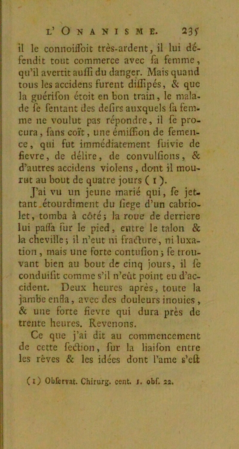 il le connoiiroiü très-ardent, il lui dé- fendit tout commerce avec fa femme, qu’il avertit auflî du danger. Mais quand tous les accidens furent diffipés, & que la guérifon étoit en bon train, le mala- de fe Tentant des defirs auxquels fa fem- me ne voulut pas répondre, il fe pro- cura , fans coït, une émiffion de femen- ce, qui fut immédiatement fuivie de fievre, de délire, de convulfions, & d’autres accidens violens , do<nt il mou- rut au bout de quatre jours ( i ). J’ai vu un jeune marié qui, fe jet- tant .étourdiment du fiege d’un cabrio- let, tomba à côté; la roue de derrière lui palfa fur le pied, entre le talon & la cheville; il n’eut ni fradurc, ni luxa- tion , mais une forte contufion; fe trou- vant bien au bout de cinq jours, il fe conduilit comme s’il n’eût point eu d’ac- cident. Deux heures après, toute la jambe enfla, avec des douleurs inouics , & une forte fievre qui dura près de trente heures. Revenons. Ce que j’ai dit au commencement de cette fedion, fur la liaifon entre les rêves & les idées dont l’amc s’eft (r) Oblervat. Chirurg. cent. i. obf. 22,