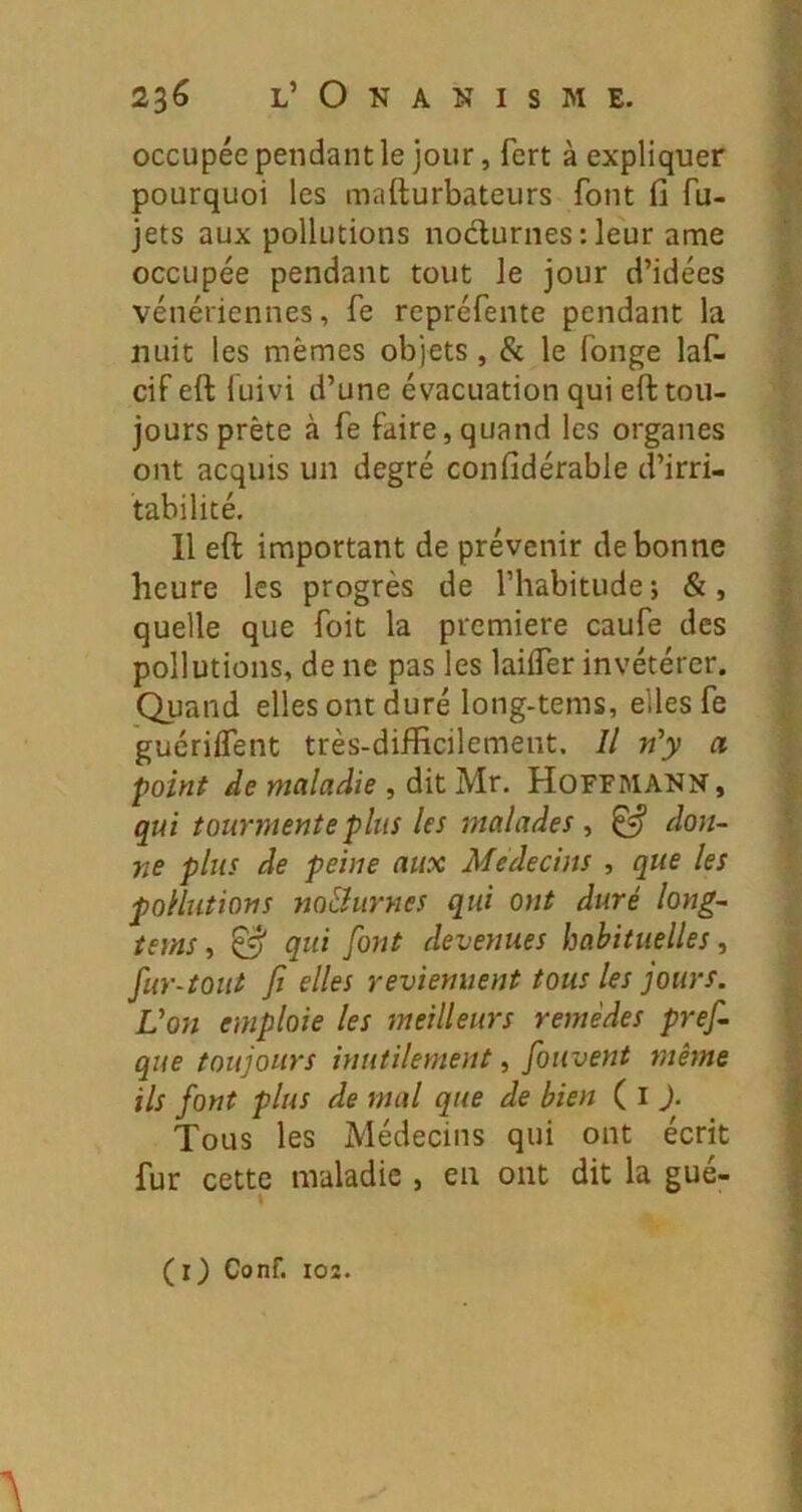 occupée pendant le jour, fert à expliquer pourquoi les mafturbateurs font fi fu- jets aux pollutions nodurnes : leur ame occupée pendant tout le jour d’idées vénériennes, fe repréfente pendant la nuit les mêmes objets, & le fonge laf. cif eft fuivi d’une évacuation qui eft tou- jours prête à fe faire,quand les organes ont acquis un degré confidérable d’irri- tabilité. 11 eft important de prévenir de bonne heure les progrès de l’habitude ; &, quelle que foit la première caufe des pollutions, de ne pas les lailfer invétérer. Quand elles ont duré long-tems, elles fe guérilfent très-difficilement. Il n'y a point de maladie, dit Mr. Hoffmann, qui tourmente plus les malades , ^ don- ne plus de peine aux Médecins , que les pollutions noBurnes qui ont duré long- tems ^ & qui font devenues habituelles^ fur-tout fl elles reviennent tous les jours. Von emploie les meilleurs remèdes pref. que toujours inutilement, fouvent même ils font plus de mal que de bien ( i J. Tous les Médecins qui ont écrit fur cette maladie , en ont dit la gué- (r) Conf. 103. A