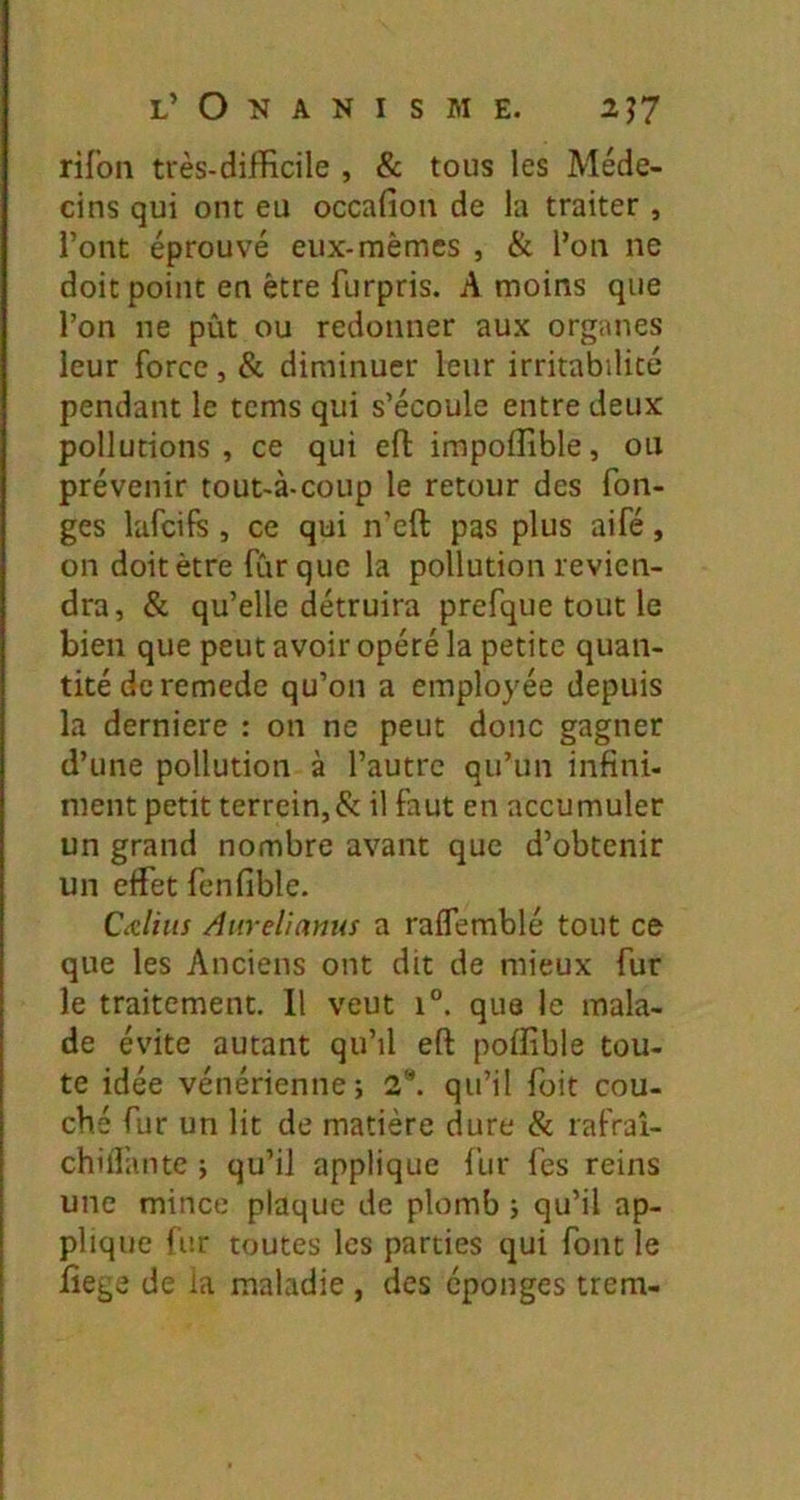 rifon très-difficile , & tous les Méde- cins qui ont eu occafion de la traiter , l’ont éprouvé eux-mêmes , & l’on ne doit point en être furpris. A moins que l’on ne pût ou redonner aux organes leur force, & diminuer leur irritabilité pendant le tcms qui s’écoule entre deux pollutions, ce qui efl: impoffible, ou prévenir tout-à-coup le retour des fon- ges lafcifs , ce qui n’eft pas plus aifé, on doit être fur que la pollution revien- dra, & qu’elle détruira prefque tout le bien que peut avoir opéré la petite quan- tité de remede qu’on a employée depuis la derniere : on ne peut donc gagner d’une pollution à l’autre qu’un infini- ment petit terrcin, & il faut en accumuler un grand nombre avant que d’obtenir un effet fenfible. CaUus Aurelianus a raffemblé tout ce que les Anciens ont dit de mieux fur le traitement. Il veut i°. que le mala- de évite autant qu’il eft poffible tou- te idée vénérienne; 2“. qu’il Toit cou- ché fur un lit de matière dure & rafraî- chill’ante ; qu’il applique fur fes reins une mince plaque de plomb ; qu’il ap- plique fur toutes les parties qui font le lîege de ia maladie , des éponges trem-