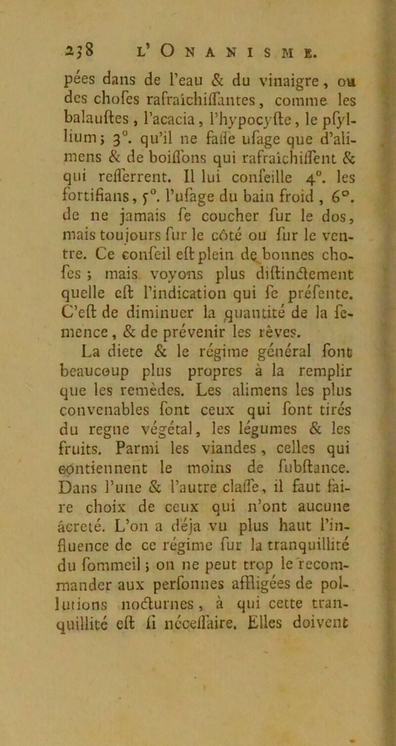 pées dans de Peau & du vinaigre, oh des chofcs rafraichiflantes, comme les balauftes , l’acacia, l’hypocyfte, le p(yl- lium; 3°. qu’il ne fallè ufage que d’ali- mens & de boiflbns qui rafraichiirent & qui reflerrent. Il lui confeille 4”. les fortifians, l’ufage du bain froid , 6°. de ne jamais fe coucher fur le dos, mais toujours fur le côté ou fur le ven- tre. Ce Gonfeil efl: plein dç bonnes cho- fcs ; mais voyons plus dittinâement quelle cft l’indication qui fe préfente. C’eft de diminuer la ,quantité de la fe- mence, & de prévenir les rêves. La diete & le régime général fond beaucoup plus propres à la remplir que les remèdes. Les alimens les plus convenables font ceux qui font tirés du régné végétal, les légumes & les fruits. Parmi les viandes, celles qui opntiennent le moins de fubftance. Dans l’une & l’autre clalTe, il faut fai- re choix de ceux qui n’ont aucune âcreié. L’on a déjà vu plus haut l’in- fluence de ce régime fur la tranquillité du fommeil ; on ne peut trop le recom- mander aux perfonnes affligées de pol- lutions nodurnes, à qui cette tran- quillité cft ft nécelfaire. Elles doivent