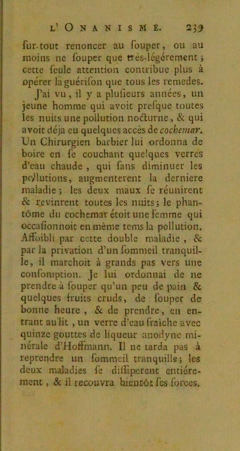 fur-tout renoncer au fouper, ou au moins ne fouper que ttés-légérement j cette feule attention contribue plus à opérer laguérifon que tous les remedes. J’ai vu, il y a plulieurs années, un jeune homme qui avoic prcfque toutes les nuits une pollution nodurne, & qui avoit déjà eu quelques accès de cochemar. Un Chirurgien barbier lui ordonna de boire en fe couchant quelques verres d’eau chaude , qui fans diminuer les poillutions, augmentèrent la derniere maladie j les deux maux fe réunirent & revinrent toutes les nuits; le phan- tôme du cochemar étoit une Femme qui occafionnoit en même temsla pollution. Alfüibli par cette double maladie , & par la privation d’un fommeil tranquil- le, il marchoit à grands pas vers une confomption. Je lui ordonnai de ne prendre à fouper qu’un peu de pain & quelques fruits cruds, de fouper de bonne heure , & de prendre, en en- trant au lit , un verre d’eau fraîche avec quinze gouttes de liqueur anodyne mi- nérale d’Hoffmann. Il ne tarda pas à reprendre un fommeil tranquille; les deux maladies fe diffiperent entière- ment , & il recouvra bientôt fes forces.