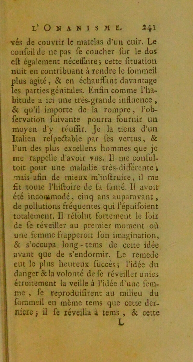 vés de couvrir le matelas d’un cuir. Le confeilde ne pas fe coucher fur le dos eft également nécellaire; cette fituation nuit en contribuant à rendre le fommeil plus agité, & en échauffant davantage les parties génitales. Enfin comme l’ha- bitude a ici une très-grande influence , & qu’il importe de la rompre, l’ob- fervation fuivante pourra fournir un moyen d’y réulTir. Je la tiens d’un Italien refpeélable par fes vertus, & l’un des plus e.xcellens hommes que je me rappelle d’avoir vus. 11 me conful- toit pour une maladie très-différente} .mais afin de mieux m’inftruire, il me fit toute l’hiftoire de fa fumé. 11 avoit été inconamodé, cinq ans auparavant, de pollutions fréquentes qui l’épuifoient totalement. Il réfoliit fortement le foir I de fe réveiller au premier moment où une femme frapperoit fon imagination, & s’occupa long - tems de cette idée avant que de s’endormir. Le remede i eut le plus heureux fuccèsj l'idée du danger & la volonté de fe réveiller unies étroitement la veille à l’idée d’une fem- me , fe reproduifirent au milieu du \ fommeil en même tems que cette der- nière } il fe réveilla à tems , & cette L