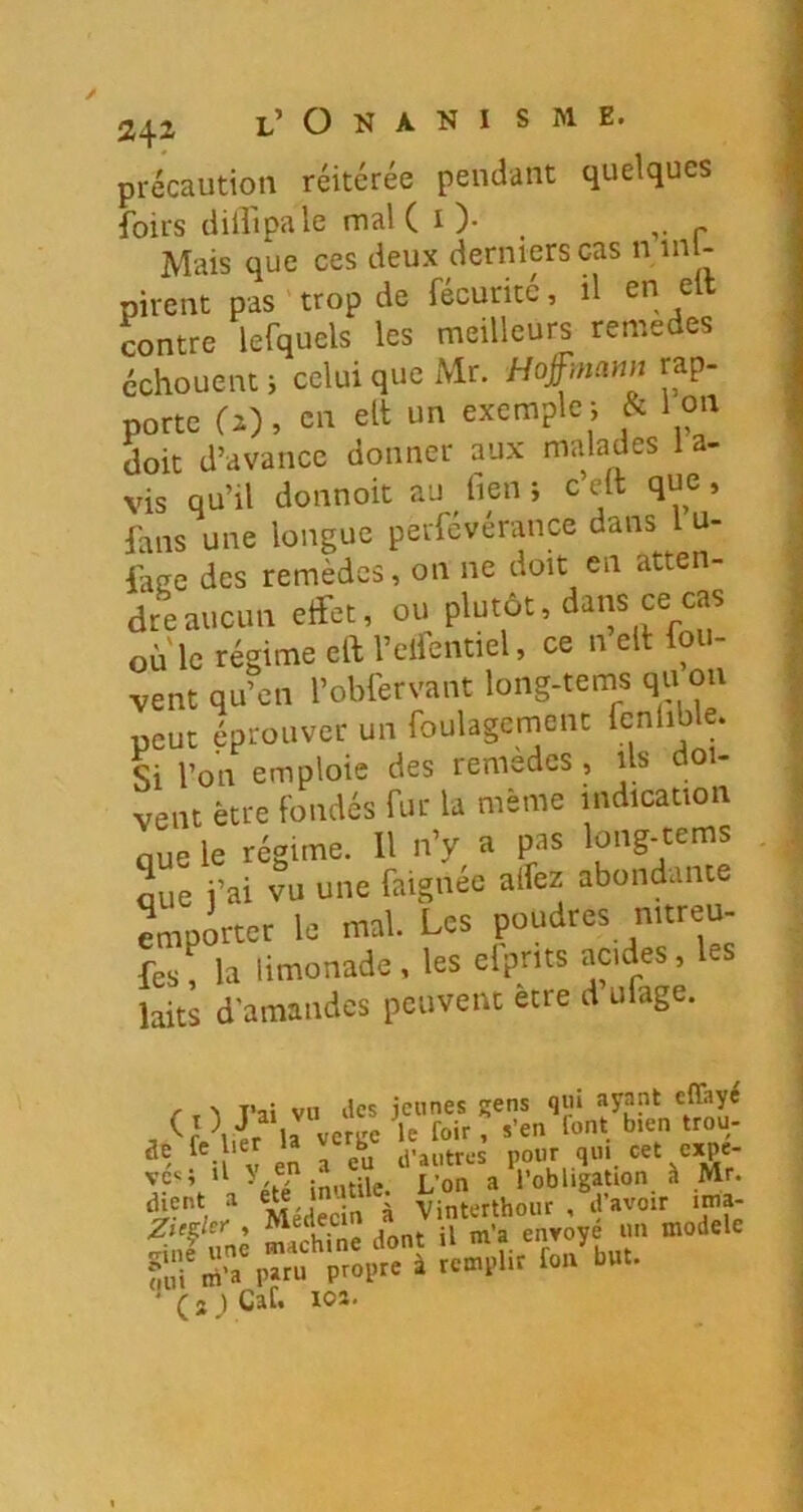 2‘^X précaution réitérée pendant quelques foirs diilipale mal ( i )• , Mais que ces deux derniers cas n inl- pirent pas trop de fécurité, il en ell contre lefquels les meilleurs remedes échouent i celui que Mr. Hof nann rap- porte (i), en elt un exemple i & I on doit d’avance donner aux malades 1 a- vis qu’il donnoit au fieu ; c’elt que, fans une longue perfévérance dans 1 u- iaee des remèdes, on ne doit en atten- dre aucun effet, ou plutôt, dans ce cas où'le régime eai’elfentiel, ce n ell fou- vent qu’en l’obfervant long-tems qu on peut éprouver un foulagcmenc fenlible. Si l’on emploie des remèdes, ils doi- vent être fondés fur la même indication nue le régime. 11 n’y a pas long-tems que j’ai vu une faignée allez abondante emporter le mal. Les poudres nitreu- fes! la limonade, les elprits acides, les laits d’amandes peuvent être d ulage. r T ^ T’ai vu îles jeunes gens qui ayapt , la veruc le foir , s’en font bien trou- V en Teu li’autrcs pour qui cet expe- ;f'%‘ -,'étT inutile. L’on a l’obligation à Mr. Médecin à Vinterthour , d avoir ima- S,'f «» ''»”î “ TrJLt ”>!!■» p>i“ p'«ï ‘ * ( s ) Caf. xoî.