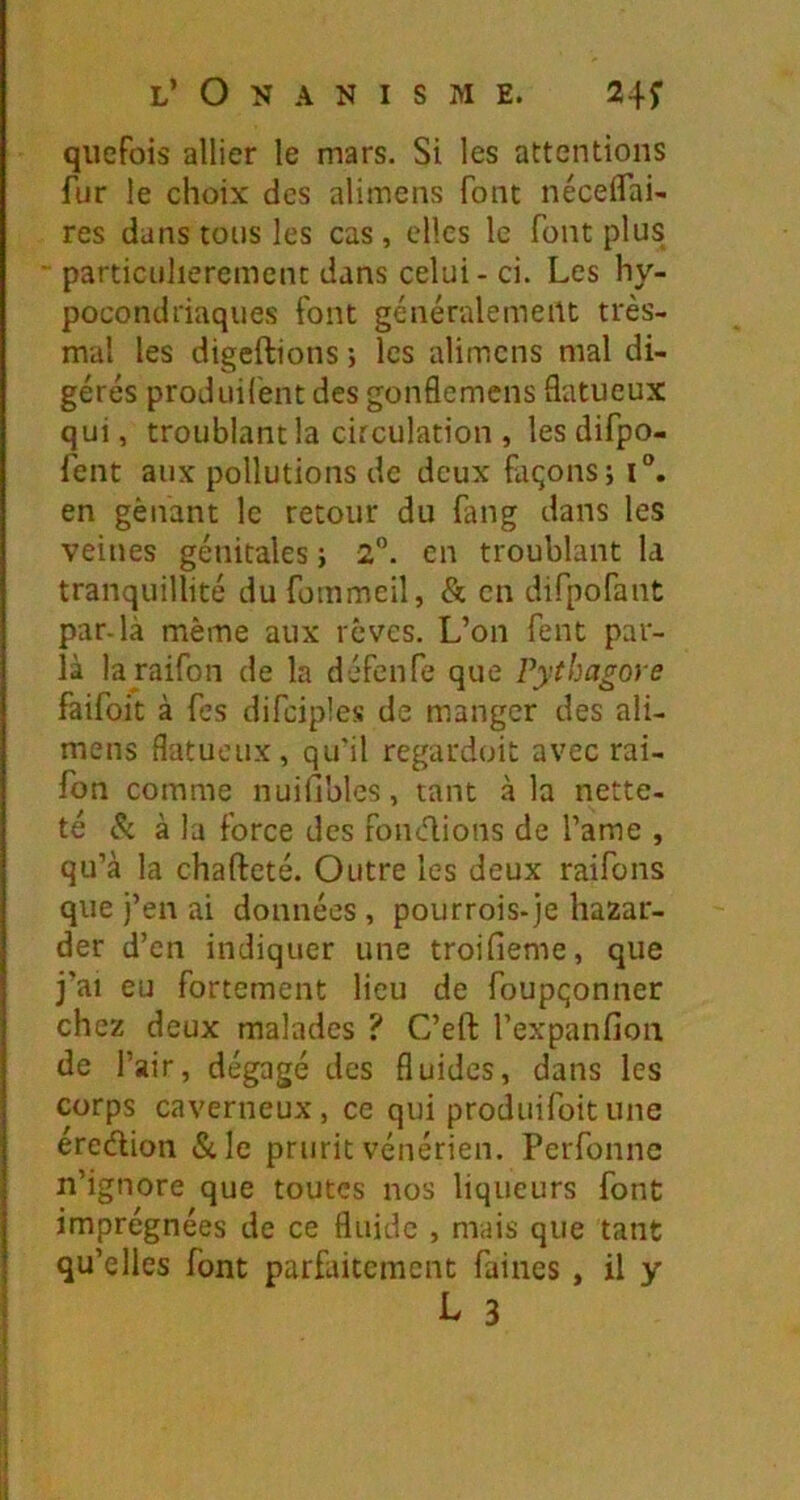 quefois allier le mars. Si les attentions fur le choix des alimens font néceifai- res dans tous les cas, elles le font plus particulièrement dans celui-ci. Les hy- pocondriaques font généralement très- mal les digeftions ; les alimens mal di- gérés produil'ent des gonflemens datueux qui, troublant la circulation , les difpo- fent aux pollutions de deux façons; i®. en gênant le retour du fang dans les veines génitales ; 2®. en troublant la tranquillité dufommeil, & en difpofant par-là même aux rêves. L’on fent par- la la raifon de la défenfe que Vythagore faifoit à fes difciples de manger des ali- mens flatueux, qu'il regardoit avec rai- fon comme nuifiblcs, tant à la nette, té <!x à la force des fondions de l’ame , qu’à la chafteté. Outre les deux raifons que j’en ai données, pourrois-je bazar- der d’en indiquer une troifieme, que j’ai eu fortement lieu de foupçonner chez deux malades ? C’eft l’expanfioii de l’air, dégagé des fluides, dans les corps caverneux, ce qui produifoitune eredion «Scie prurit vénérien. Perfonne n’ignore que toutes nos liqueurs font imprégnées de ce fluide , mais que tant qu’elles font parfaitement faines , il y I 3
