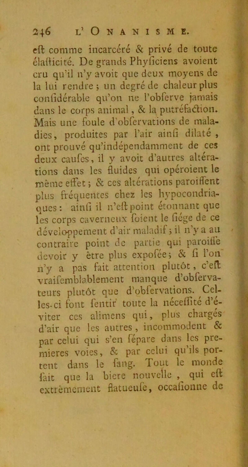 eft comme incarcéré & privé de toute élaüicité. De grands Phyficiens avoient cru qu’il n’y avoir que deux moyens de la lui rendre j un degré de chaleur plus conlidérable qu’on ne l’obferve jamais dans le corps animal, & la putréfadion. Mais une foule d’obfervations de mala- dies, produites par l’air ainli dilaté , ont prouvé qu’indépendamment de ces deux caufes, il y avoir d’autres altéra- tions dans les fluides qui opéroient le même etfet ; & ces altérations paroiflent ^ plus fréquentes chez les hypocondria- ques : ainfi il n’ell:point étonnant que les corps caverneux fuient le fiége de ce développement d’air maladif j il n’y a au contraire point de partie qui paroiiie devoir y être plus expoféej & fi l’on n’y a pas fait attention plutôt, c’efl; vraifcmblablement manque d’obferva- teurs plutôt que d’oblervations. Cel- les-ci font fentir' toute la nécefiité d’é- ^ viter ces alimens qui, plus chargés d’air que les autres , incommodent & par celui qui s’en fépare dans les pre- mières voies, & par celui qu’ils por- tout dans le fang. Tout le monde lait que la biere nouvelle qui eft extrêmement fiatueufe, occafionne de ■’