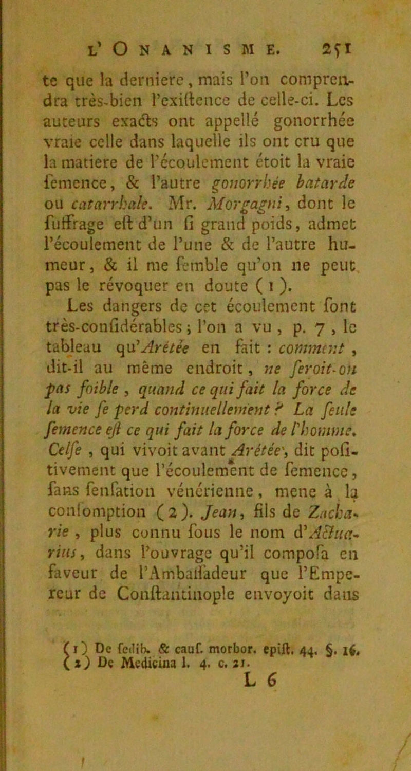te que la derniere , mais l’on compreii- dra très-bien l’exidence de celle-ci. Les auteurs exads ont appelle gonorrhée vraie celle dans laquelle ils ont cru que la matière de récoulement étoit la vraie l'emence, & l’autre gonorrhée bâtarde ou catarrhale. Mr. Morgagni^ dont le futfrage eUd’un fi grand poids, admet récoulement de l’une & de l’autre hu- meur , & il me fc-mble qu’on ne peut pas le révoquer en doute ( i ). Les dangers de cet écoulement font très-confidérables i l’on a vu , p. 7 , le tableau ç^n'Arétèe en fait : comment , dit-il au même endroit, ne feroit^on pas faible , quand ce qui fait la force de la vie fe perd continuellement ’f La feule femence ejl ce qui fait la force de l'homme, Celfe , qui vivoit avant Arétée\ dit pofi- tivement que l’écoulement de femence, fans fenfation vénérienne, mene à la conlomption (2). Jean, fils de Zacha- rie , plus connu fous le nom e\'A&ua- rius, dans l’ouvrage qu’il compofa en faveur de l’Ambaifadeur que l’Empe- reur de Conftantiiiople envoyoit dans f i) De fedib. & cauf. morbor. epill. 44. §. ( s) De Medicina 1. 4. c. 21-