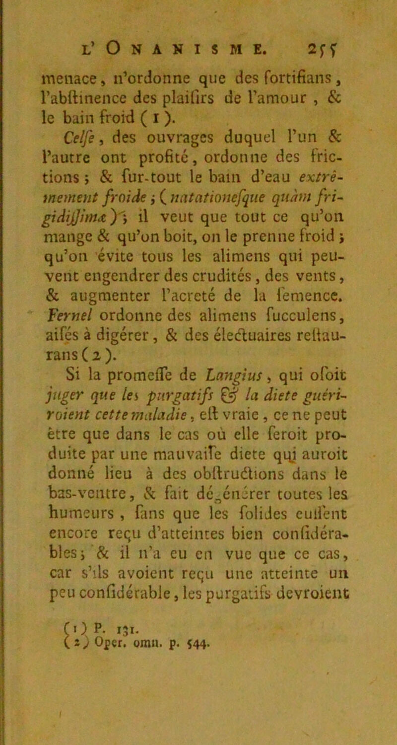 menace, n’ordonne que des fortifians, rabftmence des plaifirs de l’amour , & le bain froid ( i ). Celfe, des ouvrages duquel l’un & l’autre ont profité, ordonne des fric- tions î & fur-tout le bain d’eau extrê- mement froide j ( natationefqiie qnàm fri- gidijJj'mx y y il veut que tout ce qu’on mange & qu’on boit, on le prenne froid j qu’on évite tous les alimens qui peu- vent engendrer des crudités, des vents, & augmenter l’acreté de la femencc. Fernel ordonne des alimens fucculens, aifés à digérer, & des éleéluaires reüau- rans ( 2 ). Si la promeiTe de Langtus, qui ofoit juger que les purgatifs ^ la diete giiéri- roient cette maladie, elt vraie , ce ne peut être que dans le cas où elle feroit pro- duite par une mauvaife diete qqi auroit donné lieu à des obllrudions dans le bas-ventre, & fait dégénérer toutes les humeurs , fans que les folides euifent encore reçu d’atteintes bien conlidéra- blesj & il n’a eu en vue que ce cas, car s’ils avoient requ une atteinte un peu confidcrable, les purgatifs devroient COP. 131. ( Oper. orna. p. 544.