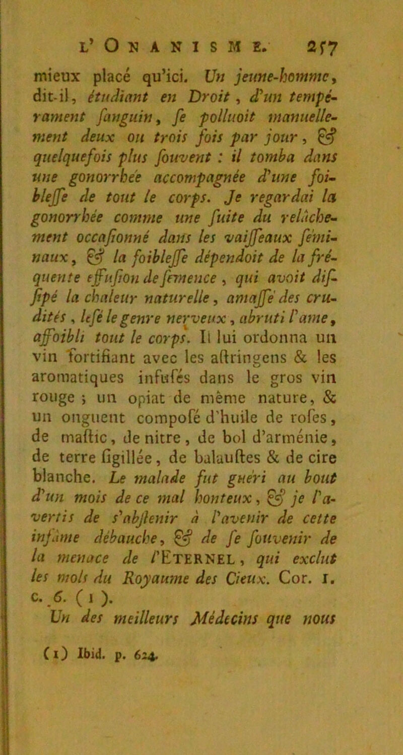 mieux placé qu’ici. Un jeune-homme y dit-il, étudiant en Droit, d'un tempé~ rament fanguin y fe polluoit manuelle- ment deux ou trois fois par jour, ^ quelquefois plus fouvent : il tomba dans une gonorrhee accompagnée d'une foi- blejfe de tout le corps. Je regardai la gonorrhée comme une fuite du relâche- ment occajjonné dans les vaijfeaux férni- naux, ^ la foiblejfe dépendait de la fré- quente tffiifion de frrnence , qui avait dif- fipé la chaleur naturelle, amajfé des cru- dités , Itfé le genre nerveux, abruti l'ame y affaibli tout le corps. Il lui ordonna un vin fortifiant avec les aftringens & les aromatiques infufés dans le gros vin rouge ; un opiat de même nature, & un onguent compofé d'huile de rofes, de rnaftic, de nitre, de bol d’arménie, de terre figillée, de balauftes & de cire blanche. Le malade fut guéri au bout d'un mois de ce mal honteux, je l'a- vertis de s'abjlenir à l'avenir de cette injaine débauche, ^ de fe fotivenir de la menace de /'Eternel , qui exclut les mois du Royaume des Cieux. Cor. i. c.,5. (1 ). Un des meilleurs Médecins que nous (i) Ibid. p. 624.