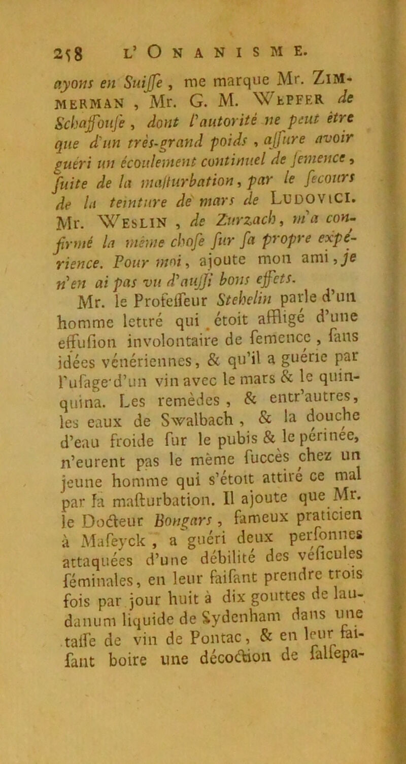 ayons en Suijfe , me marque Mr. ZiM- MERMAN , Mr. G. M. Wepfer Scbajfoiife , dont L'autorité ne peut être que d'un très-grand poids , ajfure avoir guéri un écoulement continuel de jemence, fuite de la mailurbation, par le fecours de la teinture de mars de LUDOViCI. Mr. Weslin , de Zurzach, nia con- frnié la même cbofe fur fa propre expé- rience. Pour mai, ajoute mou ami,_/e n'en ai pas vu d'atijji bons ejfets, Mr. le ProtelFeur Stehelin parle d uii homme lettré qui ^ ctoit afflige d’une effufion involontaire de femence , fans idées vénériennes, & qu’il a guerie par fufage'd’un vin avec le mars & le quin- quina. Les remèdes , & entr’autres, les eaux de Swalbach , & la douche d’eau froide fur le pubis & le périnee, n’eurent pas le même fuccès chez uri jeune homme qui s’étoit attire ce mal par îa mafturbation. Il ajoute que Mr. le Dodeur Bongars , fameux praticien à Mafeyck , a'guéri deux perfonnes attaquées d’une débilite des veficules féminales, en leur faifant prendre trois fois par jour huit à dix gouttes de lau- danum liquide de Sydenham dans une , talfe de vin de Pontac, & en leur tai- | faut boire une décodion de fallepa- V