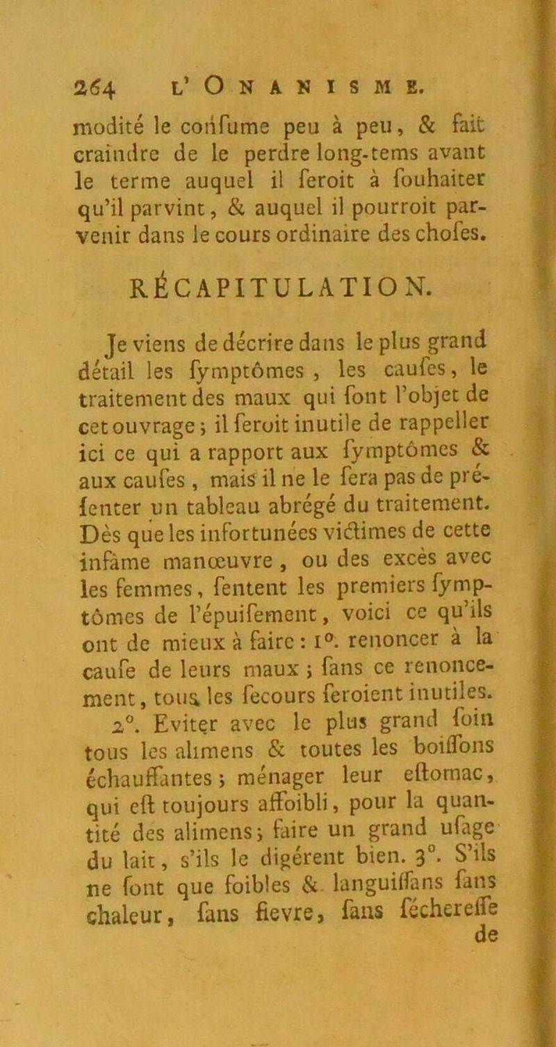 modité le confume peu à peu, & fait craindre de le perdre long-tems avant le terme auquel il feroit à fouhaiter qu’il parvint, & auquel il pourroit par- venir dans le cours ordinaire des choies. RÉCAPITULATION. Je viens de décrire dans le plus grand détail les fymptômes , les caufes, le traitement des maux qui font l’objet de cet ouvrage; il feroit inutile de rappeller ici ce qui a rapport aux fymptômes & aux caufes, mais il ne le fera pas de pre- lenter un tableau abrégé du traitement. Dès que les infortunées vidimes de cette infâme manœuvre , ou des excès avec les femmes, fentent les premiers fymp- tômes de répuifement, voici ce qu’ils ont de mieux à faire; i®. renoncer à la caufe de leurs maux ; fans ce renonce- ment, toua les fecours feroient inutiles. Evitçr avec le plus grand foin tous les alimens & toutes les boiffons échauffantes ; ménager leur eftomac, qui eft toujours alfoibli, pour la quan- tité des alimens; faire un grand ufage du lait, s’ils le digèrent bien. S ils ne font que foibles & languilfans fans chaleur, fans fievre, fans fécherelfe