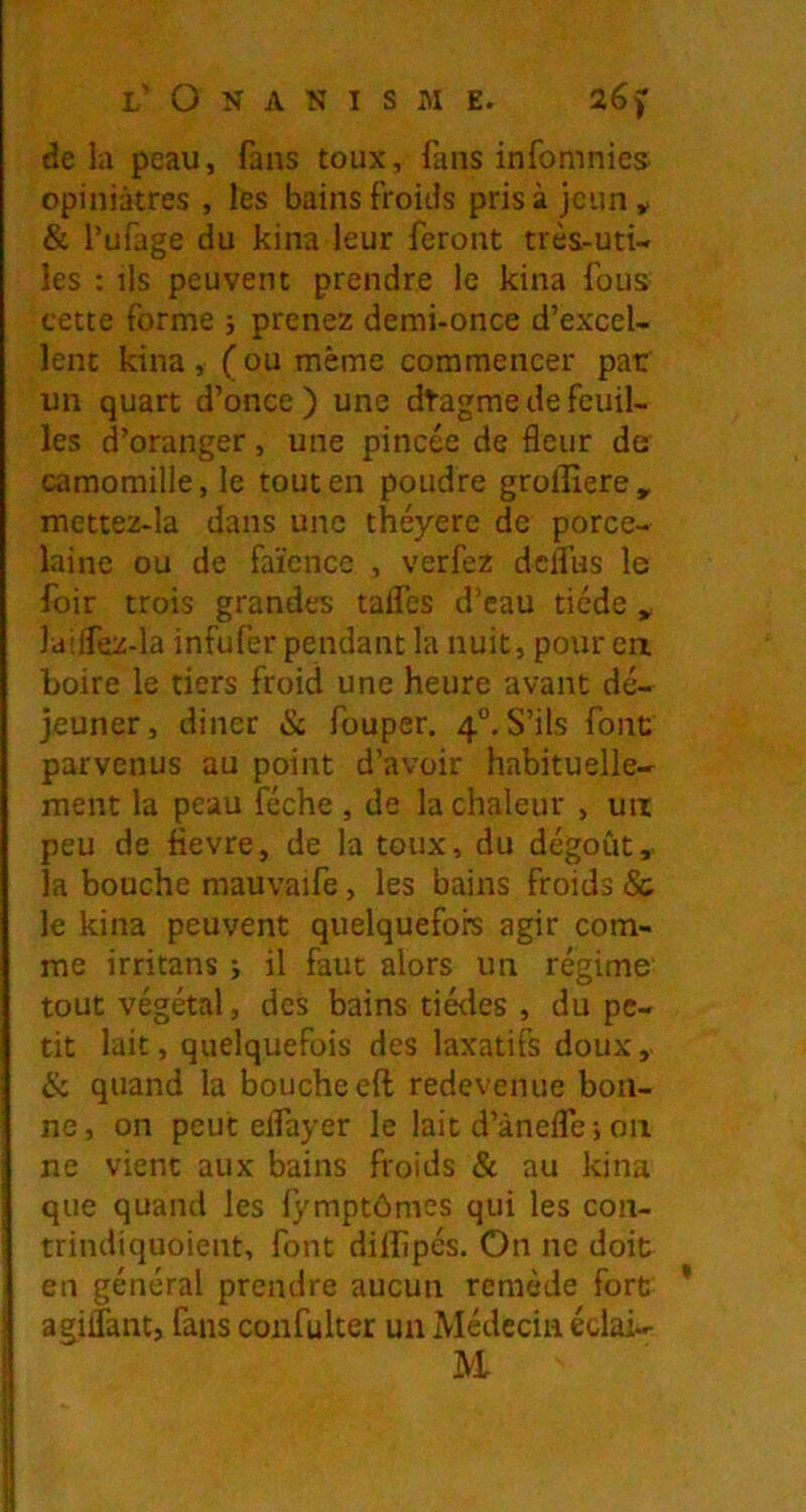 delà peau, fans toux, fans infomnies opiniâtres , les bains froids prisa jeun y & l’ufage du kina leur feront très-uti- les : ils peuvent prendre le kina fous cette forme ; prenez demi-once d’excel- lent kina , ( ou même commencer par un quart d’once ) une dtagme de feuil- les d’oranger, une pincée de fleur de camomille, le tout en poudre grollîere, mettez-la dans une théyere de porce- laine ou de faïence , verfez dclfus le foir trois grandes taifes d’eau tiède y laiifez-la infufer pendant la nuit, pour ea boire le tiers froid une heure avant dé- jeuner, diner & fouper. 4“. S’ils font parvenus au point d’avoir habituelle- ment la peau féche , de la chaleur , un peu de flevre, de la toux, du dégoût,, la bouche mauvaife, les bains froids & le kina peuvent quelquefois agir com- me irritans ; il faut alors un régime- tout végétal, des bains tiédes , du pe- tit lait, quelquefois des laxatifs doux, & quand la bouche eft redevenue bon- ne, on peut elfayer le lait d’àneflei 011 ne vient aux bains froids & au kina que quand les lymptômes qui les con- trindiquoient, font diffipés. On ne doit en général prendre aucun remède fort agiflant, fans confulter un Médecin édai- M