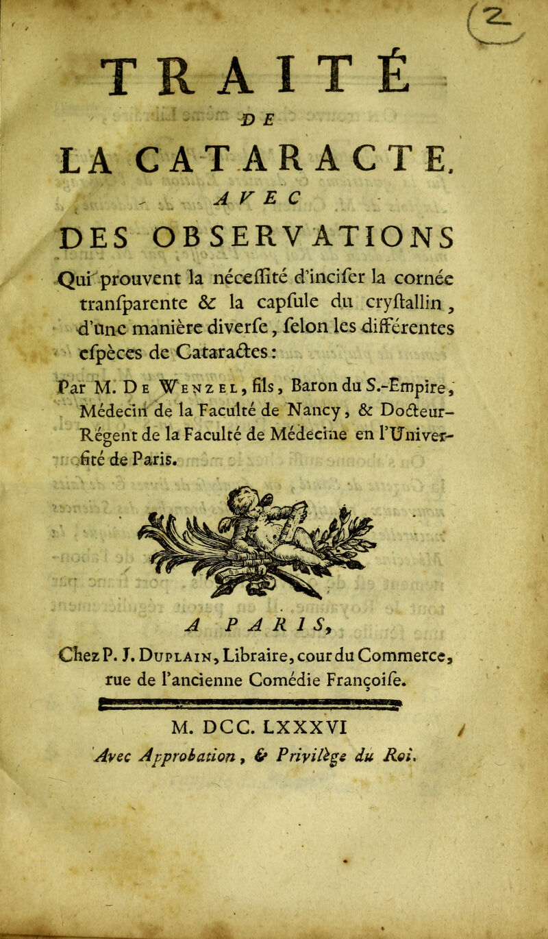 TRAITÉ DE LA CATARACTE. . A V E C DES OBSERVATIONS Qui prouvent la néceffité eTincifer la cornée tranfparente &: la capfule du cryftallin , d’une manière diverfe, félon les différentes cfpèces de Catara&es : Par M. De W e n z e l , fils, Baron du S.-Empire, Médecin de la Faculté de Nancy, & Do&eur- Régent de la Faculté de Médecine en FUniver- fité de Paris. A PARIS, CîiezP. J. Duplain, Libraire, cour du Commerce, rue de Fancienne Comédie Francoife. .■ '■ ■■ ■ -.:!Æ5gBg M. DCC. LXXXVI / Avec Approbation, & Privilège du Roi,