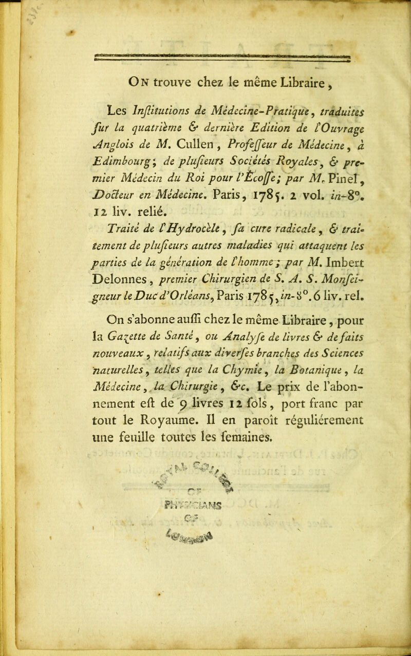 On trouve chez le même Libraire , Les Injlitutions de Médecine- Pratique, traduites fur la quatrième & dernière Edition de l'Ouvrage Anglais de M. Chilien , Profejfeur de Médecine, à Edimbourg ; de plujîeurs Sociétés Royales & pre- mier Médecin du Roi pour l’Ècofe; par Mr Pinel, Docteur en Médecine. Paris, 1785. 2 vol. i/2-80. 12 liv. relié. Traité de iHydrocèle, fa cure radicale , & traU îement de plufieurs autres maladies qui attaquent les parties de la génération de l'homme; par M. Imbert Delonnes , premier Chirurgien de S. A. S. Monfei- gneur le Duc dyOrléans^ Paris 1785,2/2-8°. 6 liv. rel. On s’abonne auffi chez le même Libraire, pour la Galette de Santé, ou Analyfe de livres & de faits nouveaux, relatifs aux diverfes branches des Sciences naturelles, telles que la Chymie, la Botanique, la Médecine,. la Chirurgie , &c. Le prix de l’abon- nement eft de 9 livres 12 fols, port franc par tout le Royaume. Il en paroît régulièrement une feuille toutes les femaines. \ 1