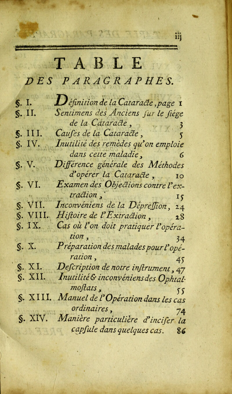 w TABLE DES PARAGRAPHES. §. I. S. II. S.'III. §. IV. s. v. $. vi. tt v t §. VII. §. VIII. §. IX. §. X. §. XI. §. XII. §. XIII. §. XIV. Définition de la Cataracte .page i Sentimens des Anciens fur Le Jiége de la Cataracte . 3 Caufies de la Cataracte, y Inutilité des remèdes qu’on emploie dans cette maladie > 6 Différence générale des Méthodes d’opérer la Cataracte , 10 Examen des Objections contre V ex- traction fi 1 y Inconvéniens de la DépreJJion, 24 Hifioire de VExtraction y 2,8 Cas ou Von doit pratiquer Vopéra- tion , 34 Préparation des malades pour l’opé- ration , 4 y Défieription de notre infitrument y 47 Inutilité & inconvéniens des Ophtal mofiats y y Manuel de l’Opération dans les cas ordinaires, 74 Manière particulière d’incifier la çapfiule dans quelques cas. 8 6