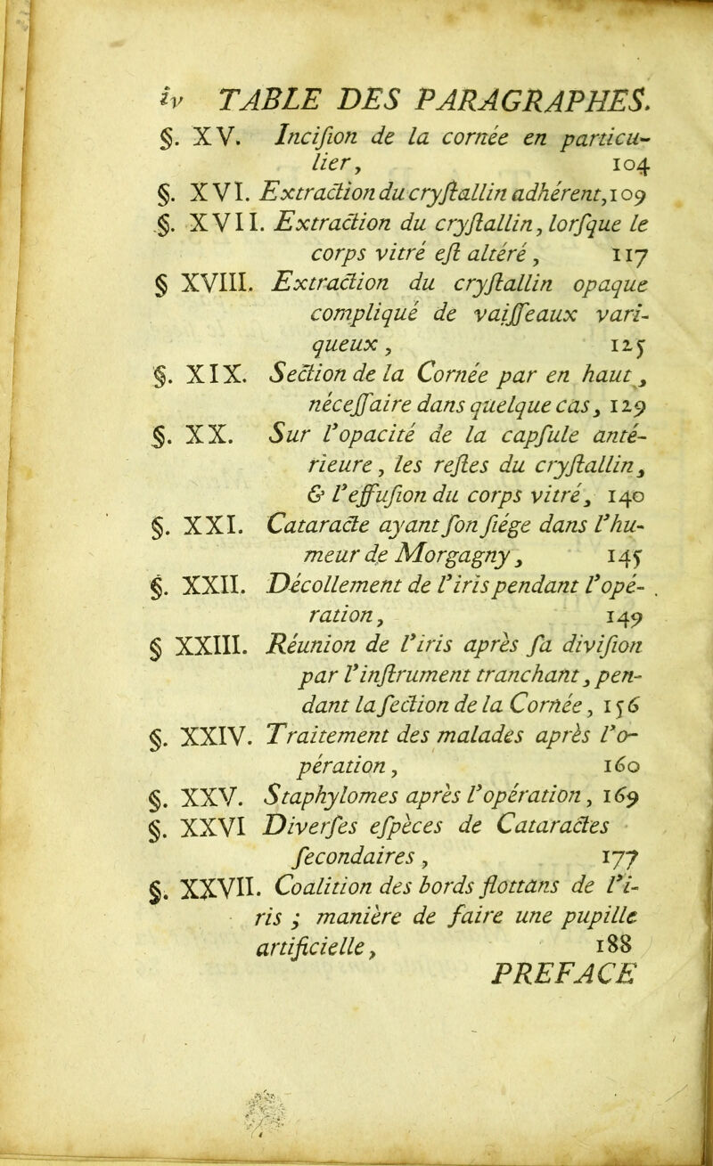 §. XV. Incifion de la cornée en particu- lier y 104 §. XVI. Extraction du cryjiallin adhérent, 109 XVII. Extraction du cryjiallin,lorfque le corps vitré eji altéré, 117 § XVIII* Extraction du cryjiallin opaque compliqué de vaijfeaux vari- queux y 12 y §. XIX. Section de la Cornée par en haut, néceffaire dans quelque cas, 129 §. XX. Sur Vopacité de la capfule anté- rieure y les reftes du cryjiallin, & U effufion du corps vitré, 140 §. XXL Cataracte ayantfon fiége dans Vhu- meur de Morgagny , 14 y §. XXII. Décollement de V iris pendant Vopé- . ration, 149 § XXIII. Réunion de Viris apres fa divifion par Vinfiniment tranchant, pen- dant lafection de la Cornée ,156 §. XXIV. Tralternent des malades apres l'o- pération, 160 §. XXV. Staphytomes après Vopération, 169 §. XXVI Diverfes efpèces de Cataractes fecondaires 9 177 §. XXVII* Coalition des bords flottans de Vi- ris ; manière de faire une pupille artificielle y 188 PREFACE