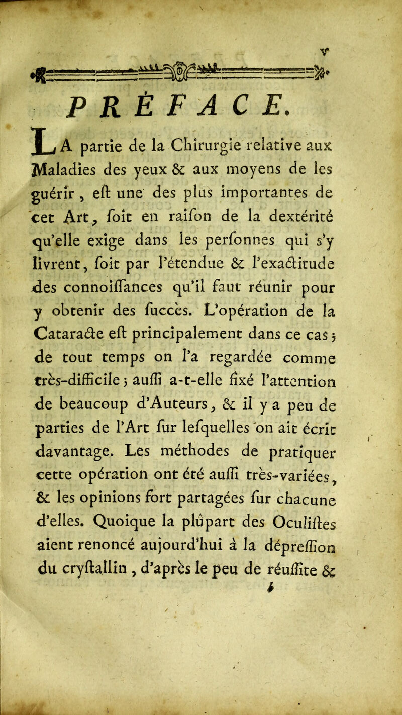 T i A partie de la Chirurgie relative aux: Maladies des yeux & aux moyens de les guérir , eft une des plus importantes de cet Art, foit en raifon de la dextérité qu’elle exige dans les perfonnes qui s’y livrent, foit par l’étendue & l’exa&itude des connoiiïances qu’il faut réunir pour y obtenir des fuccès. L’opération de la Cataracte eft: principalement dans ce cas 5 de tout temps on l’a regardée comme très-difficile 5 auffi a-t-elle fixé l’attention de beaucoup d’Auteurs, & il y a peu de parties de l’Art fur lefquelles on ait écrit davantage. Les méthodes de pratiquer cette opération ont été auffi très-variées, & les opinions fort partagées fur chacune d’elles. Quoique la plupart des Oculiftes aient renoncé aujourd’hui à la dépreffion du cryftallin , d’après le peu de réuffite &