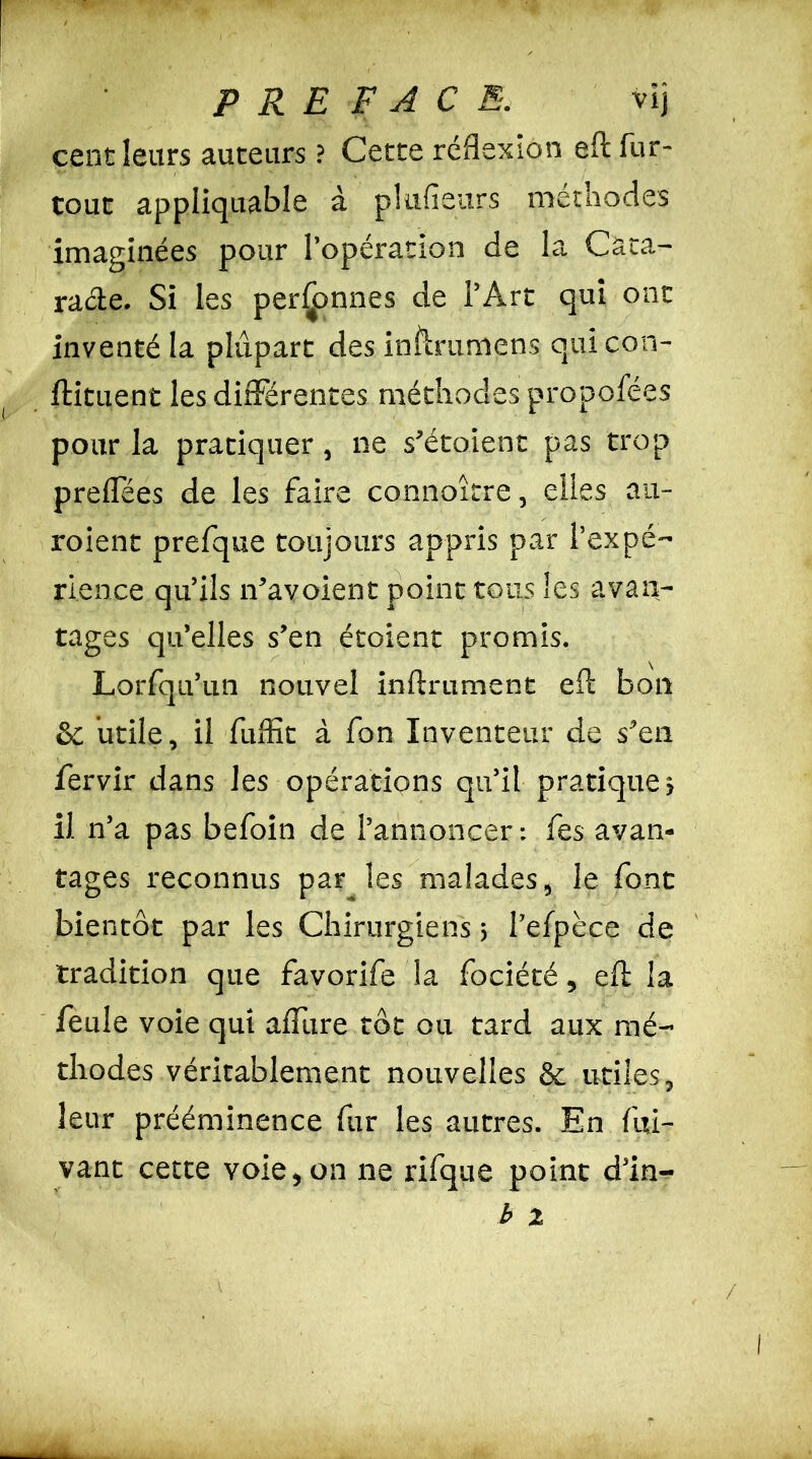 cent leurs auteurs ? Cette réflexion efl fur- tout appliquable à plufîeurs méthodes imaginées pour l’opération de la Cata- racte. Si les personnes de l’Arc qui ont inventé la plupart des inftraniens quicon- ftituent les différentes méthodes propofées pour la pratiquer , ne s’étoient pas trop preflees de les faire connoîcre, elles au- roient prefque toujours appris par l’expé- rience qu’ils î-favoient point tons les avan- tages qu’elles s’en étoient promis. Lorfqu’un nouvel infiniment efl bon &: utile, il fuffit à fon Inventeur de s’en fervir dans les opérations qu’il pratique? il n’a pas befoin de l’annoncer: fes avan- tages reconnus par les malades, le font bientôt par les Chirurgiens 5 Pefpèce de tradition que favorife la fociété, efl la feule voie qui afuire tôt ou tard aux mé- thodes véritablement nouvelles & utiles, leur prééminence fur les autres. En fui- vant cette voie, on 11e rifque point d’in- b z