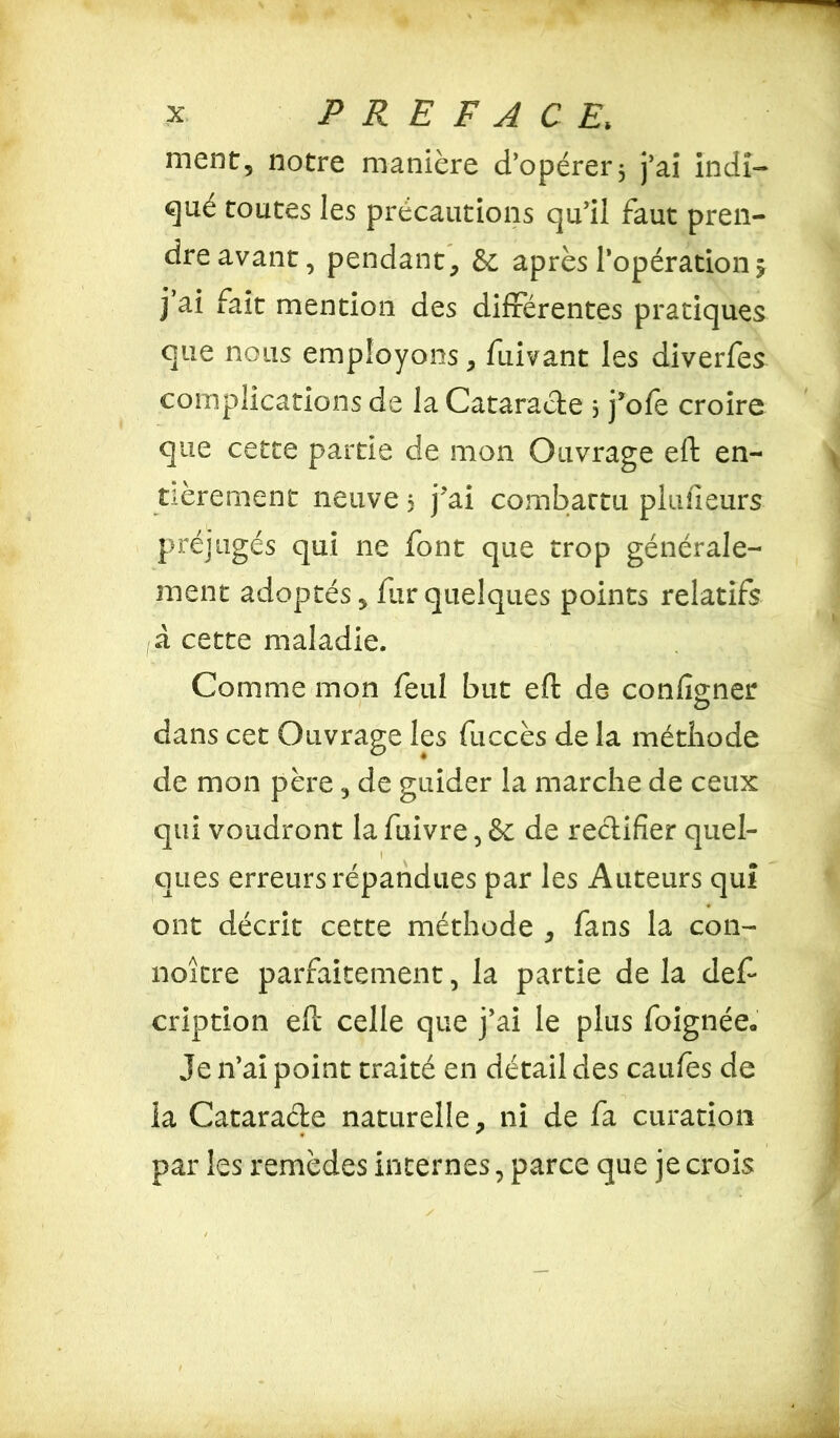ment5 notre manière d’opérer 3 j’ai indi- qué toutes les précautions qu’il faut pren- dre avant, pendant, &; après l’opération j ai fait mention des différentes pratiques que nous employons, fuivant les diverfes complications de la Cataracte 3 j’oie croire que cette partie de mon Ouvrage eft en- tièrement neuve 3 j’ai combattu planeurs préjugés qui ne font que trop générale- ment adoptés, fur quelques points relatifs a cette maladie. Comme mon feul but eft de configner <D dans cet Ouvrage les fuccès de la méthode de mon père, de guider la marche de ceux qui voudront la fuivre, & de rectifier quel- 1 ques erreurs répandues par les Auteurs qui ont décrit cette méthode , fans la con- naître parfaitement, la partie de la def* cription eft celle que j’ai le plus foignée» Je 11’ai point traité en détail des eau /es de la Cataracte naturelle, ni de fa curation • * par les remèdes internes, parce que je crois v»