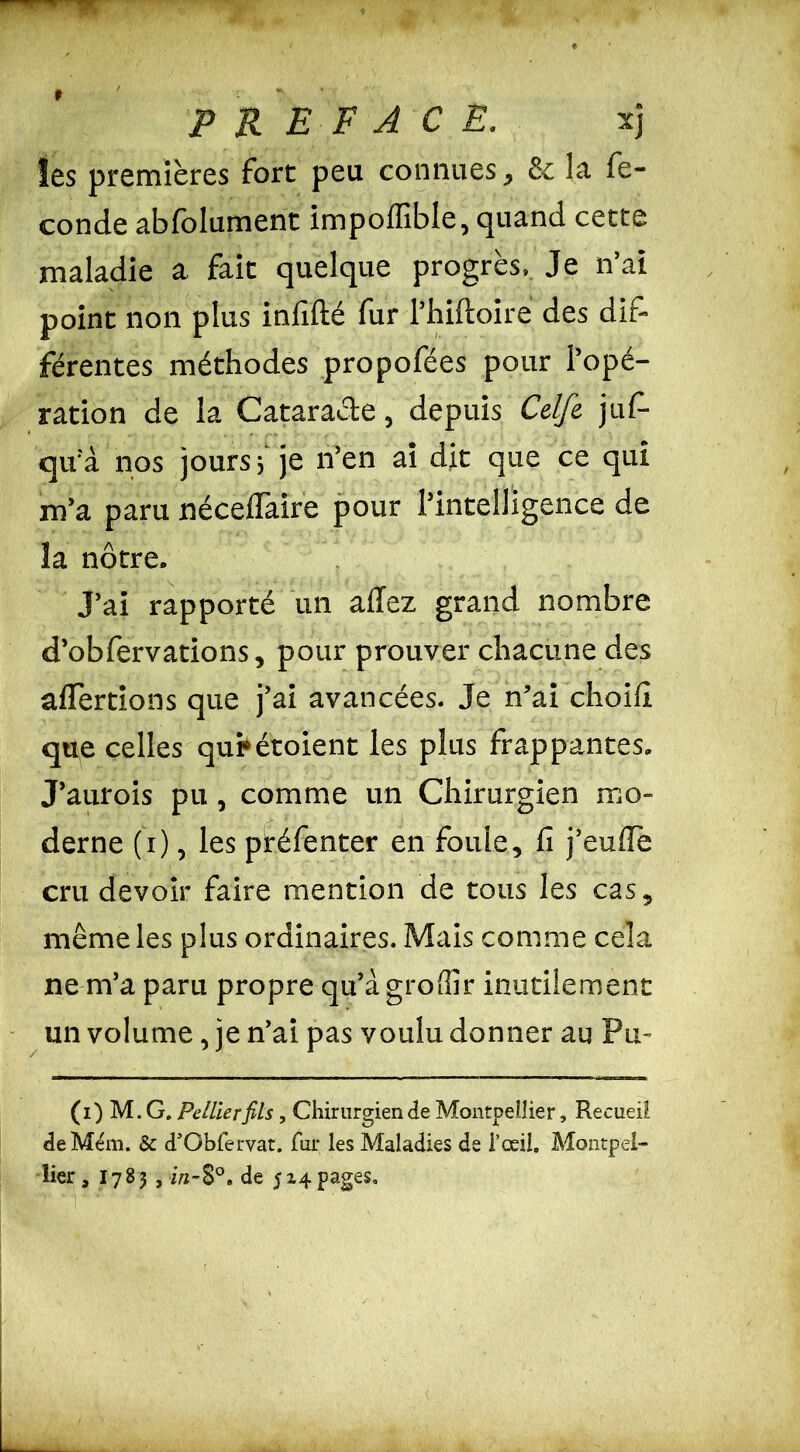 les premières fort peu connues, Se la fé- condé abfolument impoffible, quand cette maladie a fait quelque progrès. Je n’ai point non plus infifté fur l’hilloire des dif- férentes méthodes propofées pour l’opé- ration de la Cataracte, depuis Celfe juf- qu’à nos jours, je n’en ai dit que ce qui m’a paru néceflaire pour l’intelligence de îa nôtre. J’ai rapporté un allez grand nombre d’obfervations, pour prouver chacune des alertions que j’ai avancées. Je n’ai choili que celles qui*étoient les plus frappantes. J’aurois pu, comme un Chirurgien mo- derne (i), les piréfenter en foule, fi j’eulïe cru devoir faire mention de tous les cas, même les plus ordinaires. Mais comme cela ne m’a paru propre qu’à groSir inutilement un volume, je n’ai pas voulu donner au Pu- (i) M. G. Pellierfils, Chirurgien de Montpellier, Recueil deMém. & d’Obfervat. fur les Maladies de i’ceii. Montpel- lier , 1783 , in-8°. de 514pages.