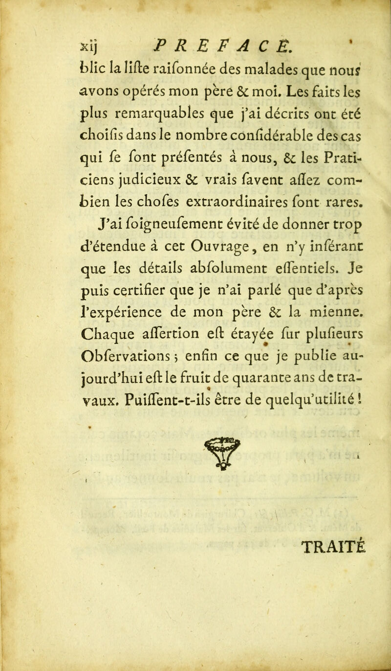 blic la lifte raifonnée des malades que nous avons opérés mon père 6c moi. Les faits les plus remarquables que j’ai décrits ont été choifis dans le nombre confidérable des cas qui fe font préfentés à nous, 6c les Prati- ciens judicieux 6t vrais favent allez com- bien les chofes extraordinaires font rares. J’ai foigneufement évité de donner trop d’étendue à cet Ouvrage, en n’y inférant que les détails abfolument eflentiels. Je puis certifier que je n’ai parlé que d’après l’expérience de mon père 6c la mienne. Chaque aflertion eft étayée fur plufïeurs Obfervations 5 enfin ce que je publie au- jourd’hui eft le fruit de quarante ans de tra- vaux. PuifTent-t-ils être de quelqu’utilité ! r / i TRAITÉ
