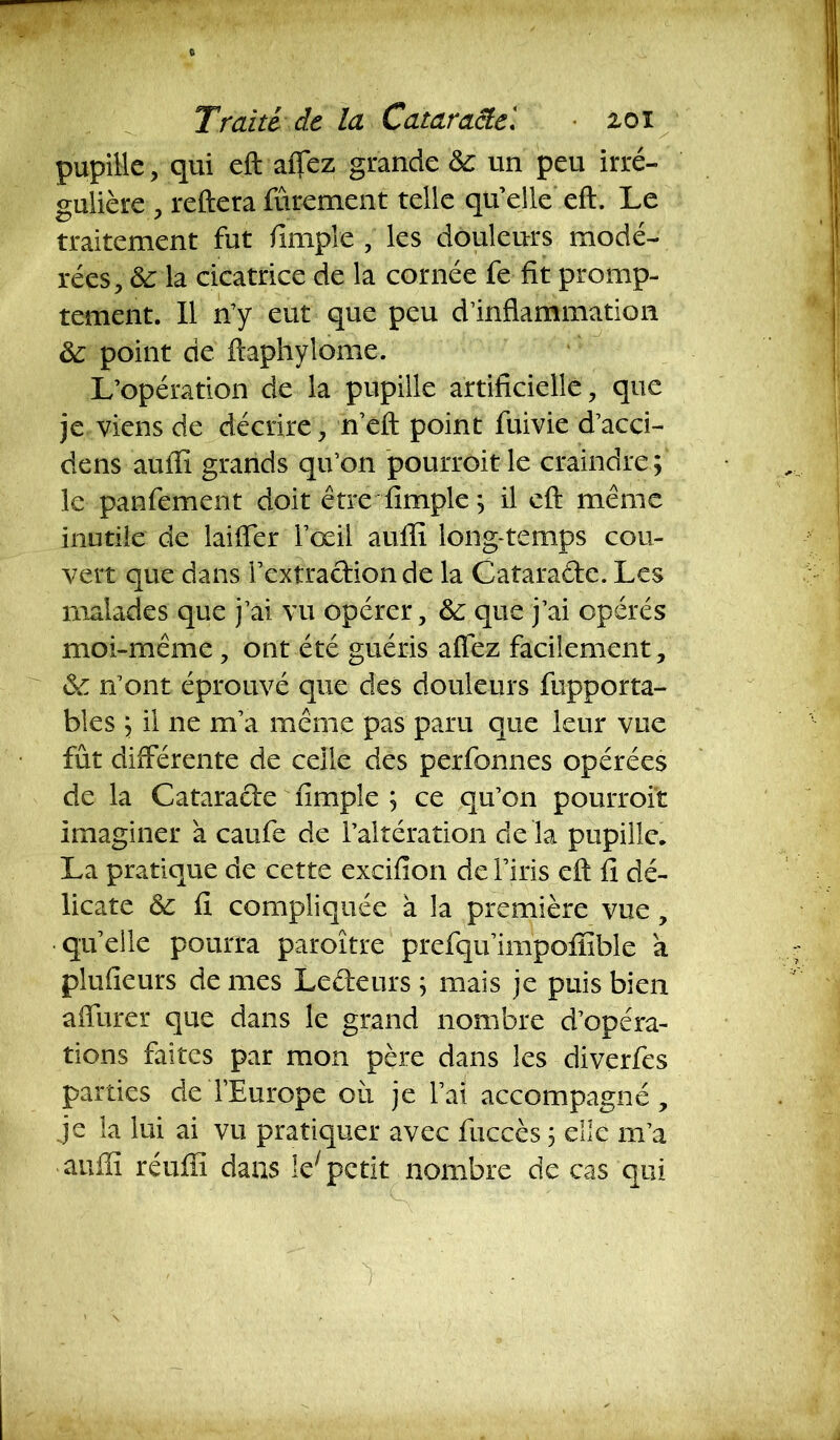 pupille, qui eft affez grande & un peu irré- gulière , reftera fûrement telle qu’elle eft. Le traitement fut /impie , les douleurs modé- rées, 6c la cicatrice de la cornée fe fit promp- tement. Il n’y eut que peu d’inflammation 6c point de ftaphylome. L’opération de la pupille artificielle, que je viens de décrire, n’eft point fuivie d’acci- dens auflï grands qu’on pourroit le craindre; le panfement doit être fimple ; il eft même inutile de Lifter l’œil aufli long temps cou- vert que dans l’extraction de la Cataraéte. Les malades que j’ai vu opérer, 6c que j’ai opérés moi-même , ont été guéris affez facilement, 6c n’ont éprouvé que des douleurs fupporta- bles ; il ne m’a même pas paru que leur vue fût différente de celle des perfonnes opérées de la Cataracte fimple ; ce qu’on pourroit imaginer a caufe de l’altération de là pupille. La pratique de cette excifion de l’iris eft fi dé- licate 6c fi compliquée à la première vue, •qu’elle pourra paroître prefqu’impofïible a plu (leurs de mes Lecteurs ; mais je puis bien a (Tarer que dans le grand nombre d’opéra- tions faites par mon père dans les diverfes parties de l’Europe 011 je l’ai accompagné, je la lui ai vu pratiquer avec fuecès 5 elle m’a •aufli réufiï dans le;petit nombre de cas qui