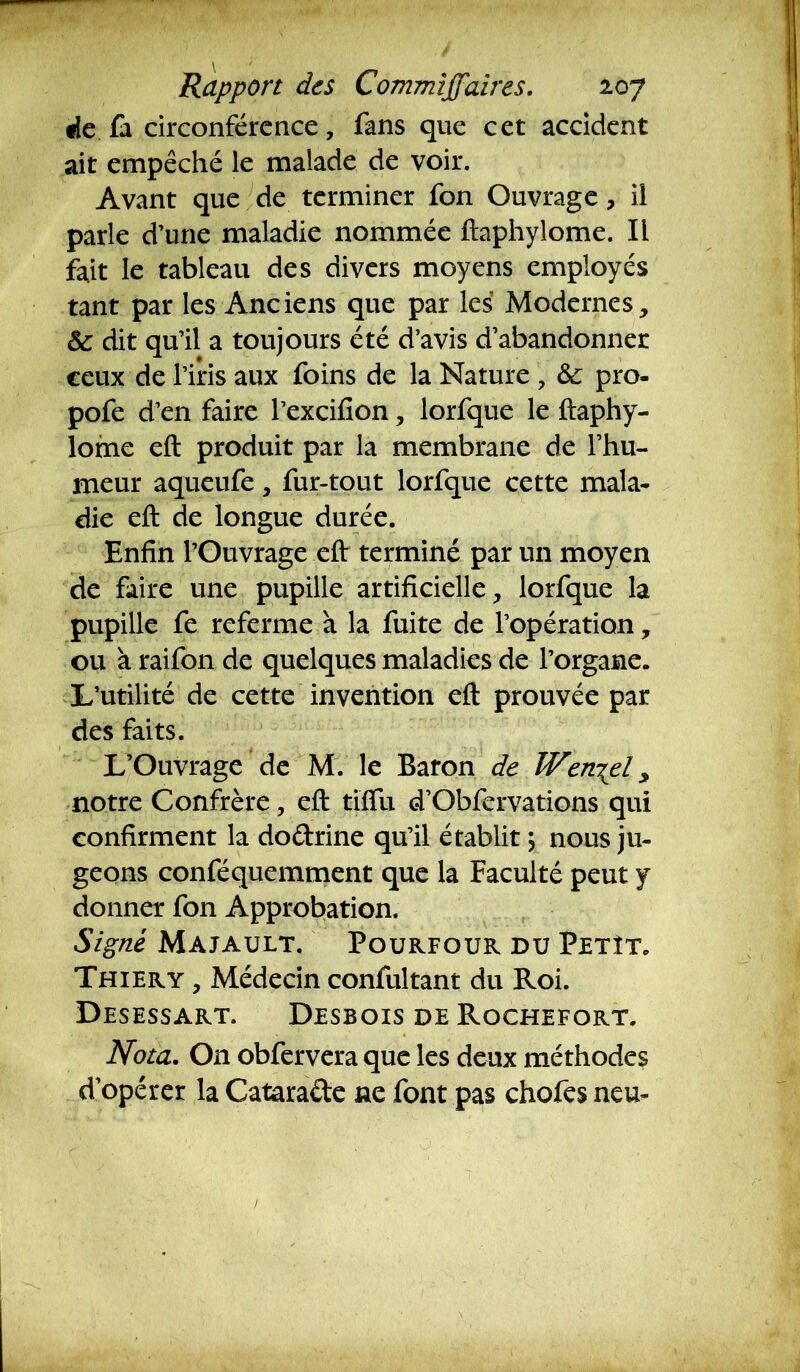 fie fa circonférence, fans que cet accident ait empêché le malade de voir. Avant que de terminer fon Ouvrage, il parle d’une maladie nommée ftaphylome. IL fait le tableau des divers moyens employés tant par les Anciens que par les' Modernes, & dit qu’il a toujours été d’avis d’abandonner ceux de l’iris aux foins de la Nature , & pro- pofe d’en faire l’excifion, lorfque le ftaphy- lome eft produit par la membrane de l’hu- meur aqueufe, fur-tout lorfque cette mala- die eft de longue durée. Enfin l’Ouvrage eft terminé par un moyen de faire une pupille artificielle, lorfque la pupille fe referme à la fuite de l’opération, ou à raifon de quelques maladies de l’organe. L’utilité de cette invention eft prouvée par des faits. L’Ouvrage de M. le Baron de Weni^el ^ notre Confrère, eft tiffii d’Obfervations qui confirment la dodrine qu’il établit \ nous ju- geons conféquemment que la Faculté peut y donner fon Approbation. Signé Majault. Pourfour du Petît. Thiery , Médecin confultant du Roi. Desessart. Desbois de Rochefort. Nota. On obfervera que les deux méthode? d’opérer la Catarade ne font pas chofes neu-