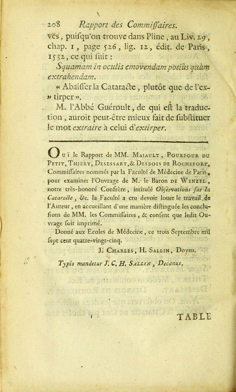 ves, puifqu’on trouve dans Pline, au Liv. z$ y chap. i, page 516 y lig. iz, édit, de Paris, IJ J2*, ce qui fuit : Squamam in oculis emovendampotiüs quam extrahendam. « Abâifier la Cataracte, plutôt que de Pex- » tirper ». % M. l’Abbé Guéroult, de qui eft la traduc- tion , auroit peut-être mieux fait de fubftituer le mot extraire à celui d’extirper. O u ï le Rapport de MM. Majault , Pourequr du Petit, Thiery, Desessart,& Desbois de Rocheeort, Commiffaires nommés par la Facilité de Médecine de Paris, pour examiner l’Ouvrage de M. le Baron de Wenzel , notre très-honoré Confrère, intitulé Observations fur la Cataracte, &c. la Faculté a cru devoir louer le travail de F Auteur, en accueillant d’une manière difting-uée les conclu- fions de MM. les Commiffaires, & confent que ledit Ou- vrage foit imprimé. Donné aux Ecoles de Médecine , ce trois Septembre mil fept cent quatre-vingt-cinq. J. Charles, H. Sallin, Doyen. Tyjpis mandetur J. Ct H. Sallin 3 Decanns. I TABLE