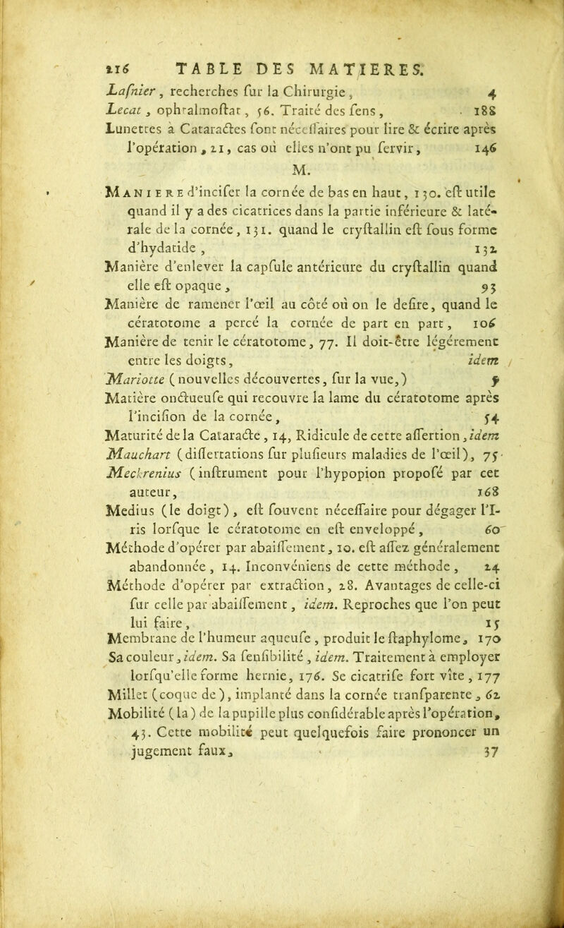 Lapaier , recherches fur la Chirurgie , 4 Lecat 3 ophralmoftar, fé. Traité des Cens , 18S Lunetres a Catarades font néce flaires pour lire & écrire après l’opération , 11, cas où elles n’ont pu fervir, 146 M. M a n 1 e r e d’incifer la cornée de bas en haut ,130. eft utile quand il y a des cicatrices dans la partie inférieure & laté- rale de la cornée, 131. quand le cryftallin eft fous forme d’hydatide , 131 Manière d’enlever la capfule antérieure du cryftallin quand elle cft opaque y 95 Manière de ramener l’œil au côté où on le defîre, quand le cératotome a percé la cornée de part en part, io£ Manière de tenir le cératotome, 77. Il doit-être légèrement entre les doigts, idem / T^fariotte ( nouvelles découvertes, fur la vue,) f Matière ondueufe qui recouvre la lame du cératotome après l’incifîon de la cornée, 54 Maturité de la Cataracfte , 14, Ridicule de cette aflertion,/d«» M au c kart (diftertations fur plufieurs maladies de l’œil), 75 Xdeckrenius ( instrument pour l’hypopion propofé par cet auteur, 168 Médius (le doigt), eft fouvent néceflaire pour dégager IT- ris lorfque le cératotome en eft enveloppé, 60 Méthode d’opérer par abaiftement, 10. eft affez généralement abandonnée, 14. Inconvéniens de cette méthode, 14 Méthode d’opérer par extradion, z8. Avantages de celle-ci fur celle par abailfement, idem. Reproches que l’on peut lui faire , 15 Membrane de l’humeur aqueufe , produit le ftaphylome, 170 Sa couleur, idem. Sa fenhbilité , idem. Traitement à employer lorfqu’elle forme hernie, 176. Se cicatrife fort vite , 177 Millet (coque de), implanté dans la cornée tranfparente .> 61 Mobilité (la) de la pupille plus confldérable après l'opération» 43. Cette mobilité peut quelquefois faire prononcer un jugement faux., '* 37