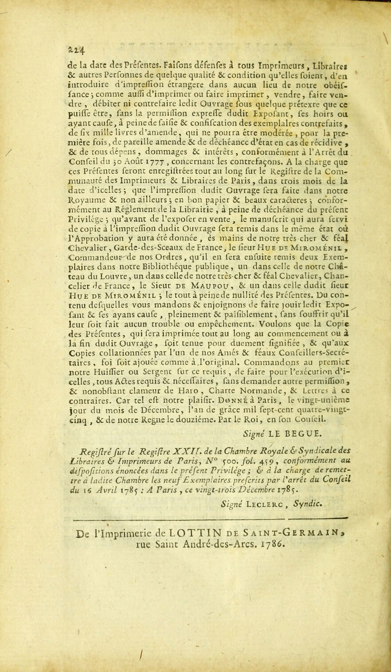 2.2-4 de la date des Préfentes. Faîfons défenfes à tous Imprimeurs, Libraire* Ôc autres Perfonnes de quelque qualité ôc condition qu’elles Fuient, d’en introduire d’impreffion étrangère dans aucun lieu de notre obéif- Fance •, comme auffi d’imprimer ou faire imprimer , vendre, faire ven- dre , débiter ni contrefaire ledit Ouvrage Fous quelque prétexre que ce puifTeêtre, Fans la permilîion exprelfe dudit Expofant, Fes hoirs oli ayantcaufe,à peine de Faifie 6c confifcation des exemplaires contrefaits, de fix mille livres d’amende, qui ne pourra être modérée , pour la pre- mière fois, de pareille amende 6c de déchéance d’état en cas de récidive , & de tous dépens, dommages 6c intérêts, conformément à l’Arrêt du Confeil du 50 Août 1777 , concernant les contrefaçons. A la charge que ces Préfentes feront enregiftrées tout au long Fur le Regiftre de la Com- munauté des Imprimeurs 6c Libraires de Paris, dans crois mois de la date d’icelles -, que l’impreffion dudit Ouvrage Fera faite dans notre Royaume 8c non ailleurs ; en bon papier 6c beaux caractères j confor- mément au Réglement de la Librairie , à peine de déchéance du préfenc Privilège } qu’avant de l’expofer en vente , le manuferit qui aura fervi de copie à l’impreffion dudit Ouvrage Fera remis dans le même état où l’Approbation y aura été donnée, ês mains de notre très cher 6c féaj. Chevalier , Garde-des-Sceaux de France, le heur Hue de Miroménil , Commandeur^de nos Ordres, qu’il en fera enfuite remis deux Exem- plaires dans notre Bibliothèque publique, un dans celle de notre Châ- teau du Louvre, un dans celle de notre très-cher 6c féal Chevalier, Chan- celier de France , le Sieur de Maupou, 6: un dans celle dudit lieue Hue de Miroménil •, le tout à peinede nullité des Préfentes. Du con- tenu defquelles vous mandons 6c enjoignons de faire jouir ledit Expo- fant 6c fes ayanscaufe, pleinement 6c pailîblement, fans fouffrir qu’il leur Foit fait aucun trouble ou empêchement. Voulons que la Copie des Préfentes, qui Fera imprimée tout au long au commencement ou à la fin dudit Ouvrage , foit tenue pour duement lignifiée , 6c qu’aux Copies collationnées par l’un de nos Ames ôc féaux Confeillers-Secré- taires , foi foit ajouée comme à,l’original. Commandons au premier notre Huiffier ou Sergent fur ce requis, de faire pour l’exécution d’i- celles , tous Aéf es requis 6c néceffaires , fans demander aime permilîion, 6c nonobftanr clameur de Haro, Charte Normande, 6: Lettres à ce contraires. Car tel eft notre plaifir. Donné à Paris, le vingt-unième jour du mois de Décembre, l’an de grâce mil fept-cenr quatre-vingt- cinq , ôc de notre Régné le douzième. Par le Roi, en fon Confeil. Signé LE BEGUE. Regijlré fur le Regiflre XXIf. de la Chambre Royale & Syndicale des Libraires & Imprimeurs de Paris, N° f 00. fol. 459, conformément au difpoftions énoncées dans le préfent Privilège ; & à la charge de remet- tre à ladite Chambre les neuf Exemplaires preferits par l'arrêt du Confeil du 16 Avril 1785 ; A Paris , ce vingt-trois Décembre 178^. Signé Leclerc , Syndic. De l’Imprimerie de LO TT IN de Saint-Germain» rue Saint André-des-Arcs. 1786.