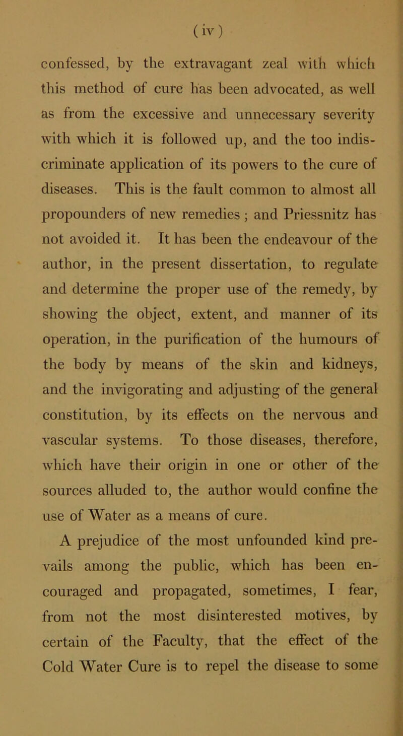 confessed, by the extravagant zeal witli whic(i this method of cure has been advocated, as well as from the excessive and unnecessary severity with which it is followed up, and the too indis- criminate application of its powers to the cure of diseases. This is the fault common to almost all propounders of new remedies ; and Priessnitz has not avoided it. It has been the endeavour of the author, in the present dissertation, to regulate and determine the proper use of the remedy, by showing the object, extent, and manner of its operation, in the purification of the humours of the body by means of the skin and kidneys, and the invigorating and adjusting of the general constitution, by its effects on the nervous and vascular systems. To those diseases, therefore, which have their origin in one or other of the sources alluded to, the author would confine the use of Water as a means of cure. A prejudice of the most unfounded kind pre- vails among the public, which has been en- couraged and propagated, sometimes, I fear, from not the most disinterested motives, by certain of the Faculty, that the effect of the Cold Water Cure is to repel the disease to some