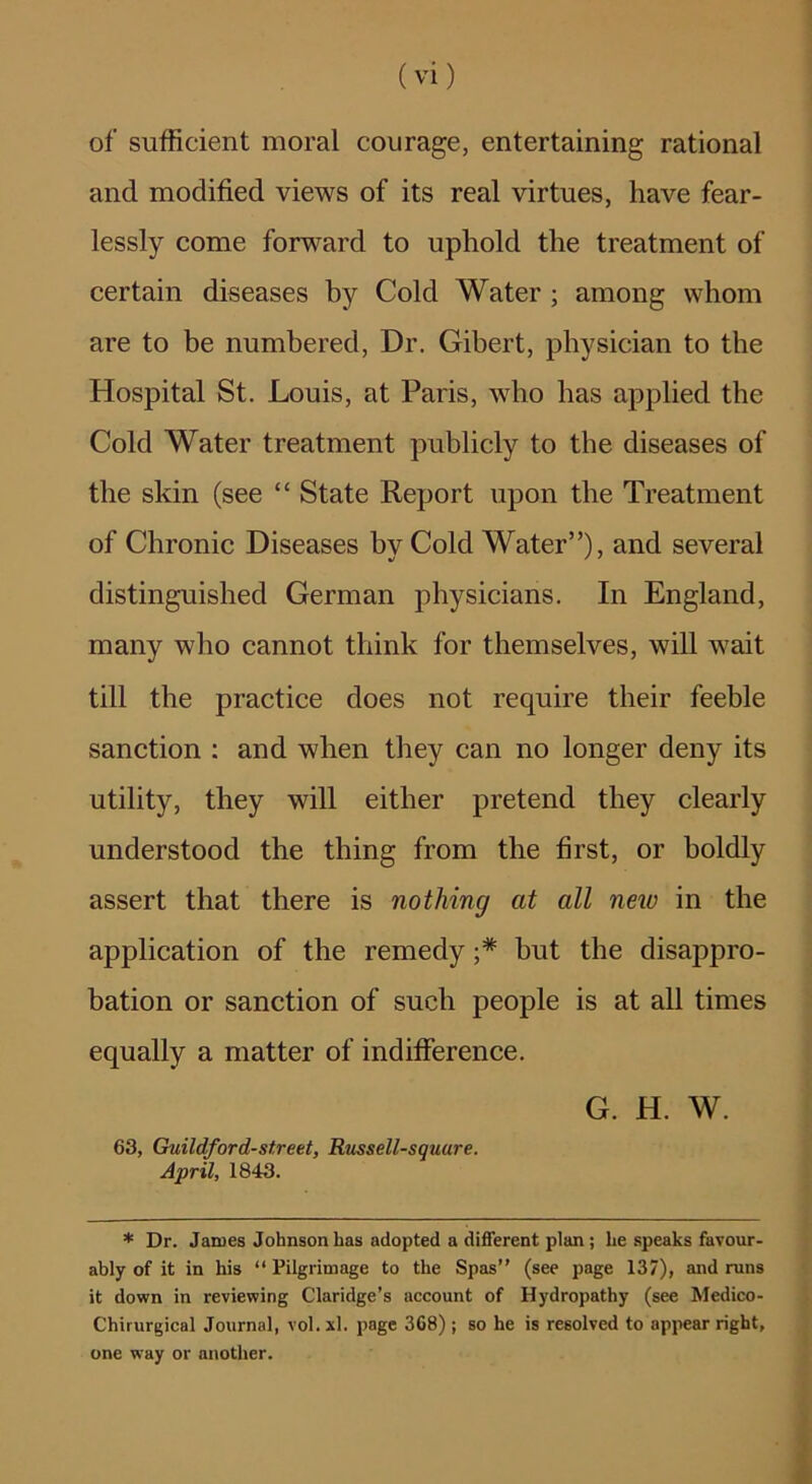 of sufficient moral courage, entertaining rational and modified views of its real virtues, have fear- lessly come forward to uphold the treatment of certain diseases by Cold Water ; among whom are to be numbered. Dr. Gibert, physician to the Hospital St. Louis, at Paris, who has applied the Cold Water treatment publicly to the diseases of the skin (see “ State Report upon the Treatment of Chronic Diseases by Cold Water”), and several distinguished German physicians. In England, many who cannot think for themselves, will wait till the practice does not require their feeble sanction : and when they can no longer deny its utility, they will either pretend they clearly understood the thing from the first, or boldly assert that there is nothing at all neio in the application of the remedy ;* but the disappro- bation or sanction of such people is at all times equally a matter of indifference. G. H. W. 63, Guildford-street, Russell-square. April, 1843. * Dr. James Johnson has adopted a different plan; he speaks favour- ably of it in his “ Pilgrimage to the Spas” (see page 137), and runs it down in reviewing Claridge’s account of Hydropathy (see Medico- Chirurgical Journal, vol. xl. page 3G8); so he is resolved to appear right, one way or another.